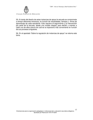 “2009 – Año de Homenaje a Raúl Scalabrini Ortíz ”
Consejo Federal de Educación
Orientaciones para la organización pedagógica e institucional de la educación secundaria obligatoria
Aprobado por Resolución CFE Nº 93/09
13
55- A través del diseño de estas instancias de apoyo la escuela se compromete
a ofrecer diferentes itinerarios, en función de necesidades, tiempos y ritmos de
aprendizaje de cada estudiante. Esto requiere el seguimiento y la intervención
por parte de la escuela, desde una mirada integral, para decidir y orientar a
cada uno de ellos acerca de cuál es la trayectoria más conveniente en función
de sus procesos singulares.
56- En el apartado “Sobre la regulación de instancias de apoyo” se retoma este
tema.
 