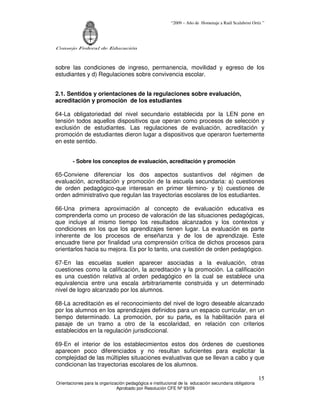 “2009 – Año de Homenaje a Raúl Scalabrini Ortíz ”
Consejo Federal de Educación
Orientaciones para la organización pedagógica e institucional de la educación secundaria obligatoria
Aprobado por Resolución CFE Nº 93/09
15
sobre las condiciones de ingreso, permanencia, movilidad y egreso de los
estudiantes y d) Regulaciones sobre convivencia escolar.
2.1. Sentidos y orientaciones de la regulaciones sobre evaluación,
acreditación y promoción de los estudiantes
64-La obligatoriedad del nivel secundario establecida por la LEN pone en
tensión todos aquellos dispositivos que operan como procesos de selección y
exclusión de estudiantes. Las regulaciones de evaluación, acreditación y
promoción de estudiantes dieron lugar a dispositivos que operaron fuertemente
en este sentido.
- Sobre los conceptos de evaluación, acreditación y promoción
65-Conviene diferenciar los dos aspectos sustantivos del régimen de
evaluación, acreditación y promoción de la escuela secundaria: a) cuestiones
de orden pedagógico-que interesan en primer término- y b) cuestiones de
orden administrativo que regulan las trayectorias escolares de los estudiantes.
66-Una primera aproximación al concepto de evaluación educativa es
comprenderla como un proceso de valoración de las situaciones pedagógicas,
que incluye al mismo tiempo los resultados alcanzados y los contextos y
condiciones en los que los aprendizajes tienen lugar. La evaluación es parte
inherente de los procesos de enseñanza y de los de aprendizaje. Este
encuadre tiene por finalidad una comprensión crítica de dichos procesos para
orientarlos hacia su mejora. Es por lo tanto, una cuestión de orden pedagógico.
67-En las escuelas suelen aparecer asociadas a la evaluación, otras
cuestiones como la calificación, la acreditación y la promoción. La calificación
es una cuestión relativa al orden pedagógico en la cual se establece una
equivalencia entre una escala arbitrariamente construida y un determinado
nivel de logro alcanzado por los alumnos.
68-La acreditación es el reconocimiento del nivel de logro deseable alcanzado
por los alumnos en los aprendizajes definidos para un espacio curricular, en un
tiempo determinado. La promoción, por su parte, es la habilitación para el
pasaje de un tramo a otro de la escolaridad, en relación con criterios
establecidos en la regulación jurisdiccional.
69-En el interior de los establecimientos estos dos órdenes de cuestiones
aparecen poco diferenciados y no resultan suficientes para explicitar la
complejidad de las múltiples situaciones evaluativas que se llevan a cabo y que
condicionan las trayectorias escolares de los alumnos.
 