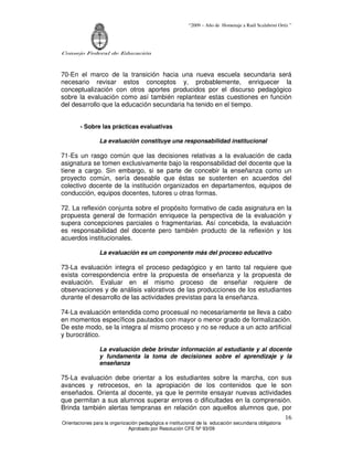“2009 – Año de Homenaje a Raúl Scalabrini Ortíz ”
Consejo Federal de Educación
Orientaciones para la organización pedagógica e institucional de la educación secundaria obligatoria
Aprobado por Resolución CFE Nº 93/09
16
70-En el marco de la transición hacia una nueva escuela secundaria será
necesario revisar estos conceptos y, probablemente, enriquecer la
conceptualización con otros aportes producidos por el discurso pedagógico
sobre la evaluación como así también replantear estas cuestiones en función
del desarrollo que la educación secundaria ha tenido en el tiempo.
- Sobre las prácticas evaluativas
La evaluación constituye una responsabilidad institucional
71-Es un rasgo común que las decisiones relativas a la evaluación de cada
asignatura se tomen exclusivamente bajo la responsabilidad del docente que la
tiene a cargo. Sin embargo, si se parte de concebir la enseñanza como un
proyecto común, sería deseable que éstas se sustenten en acuerdos del
colectivo docente de la institución organizados en departamentos, equipos de
conducción, equipos docentes, tutores u otras formas.
72. La reflexión conjunta sobre el propósito formativo de cada asignatura en la
propuesta general de formación enriquece la perspectiva de la evaluación y
supera concepciones parciales o fragmentarias. Así concebida, la evaluación
es responsabilidad del docente pero también producto de la reflexión y los
acuerdos institucionales.
La evaluación es un componente más del proceso educativo
73-La evaluación integra el proceso pedagógico y en tanto tal requiere que
exista correspondencia entre la propuesta de enseñanza y la propuesta de
evaluación. Evaluar en el mismo proceso de enseñar requiere de
observaciones y de análisis valorativos de las producciones de los estudiantes
durante el desarrollo de las actividades previstas para la enseñanza.
74-La evaluación entendida como procesual no necesariamente se lleva a cabo
en momentos específicos pautados con mayor o menor grado de formalización.
De este modo, se la integra al mismo proceso y no se reduce a un acto artificial
y burocrático.
La evaluación debe brindar información al estudiante y al docente
y fundamenta la toma de decisiones sobre el aprendizaje y la
enseñanza
75-La evaluación debe orientar a los estudiantes sobre la marcha, con sus
avances y retrocesos, en la apropiación de los contenidos que le son
enseñados. Orienta al docente, ya que le permite ensayar nuevas actividades
que permitan a sus alumnos superar errores o dificultades en la comprensión.
Brinda también alertas tempranas en relación con aquellos alumnos que, por
 