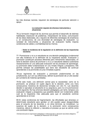 “2009 – Año de Homenaje a Raúl Scalabrini Ortíz ”
Consejo Federal de Educación
Orientaciones para la organización pedagógica e institucional de la educación secundaria obligatoria
Aprobado por Resolución CFE Nº 93/09
17
las más diversas razones, requieren de estrategias de particular atención o
apoyo.
La evaluación requiere de diversos instrumentos y
situaciones
76-La formación integral de los alumnos que permita el desarrollo de distintas
habilidades (resolución de problemas, interpretación de textos, comunicación
de las ideas elaboradas, etc.) requiere de diferentes estrategias de enseñanza
y, en consecuencia, de una diversidad de estrategias de evaluación. La
variedad de instrumentos y situaciones de evaluación facilita mejores
condiciones de validez y confiabilidad de los mismos.
- Sobre la incidencia de la regulación en la definición de las trayectorias
escolares
77- Promocionar o no a un estudiante es una decisión pedagógica fundamental
con alta incidencia en la definición de su trayectoria escolar. Evaluación y
promoción constituyen procesos diferentes pero íntimamente relacionados, en
tanto la decisión acerca de promover o no a un estudiante debiera sustentarse
necesariamente en una adecuada evaluación de los procesos de aprendizaje.
La promoción debe fundamentarse en una mirada integral y prospectiva. Ello
permite anticipar las posibilidades que tiene ese estudiante de continuar
aprendiendo si es promovido al curso inmediato superior.
78-Los regímenes de evaluación y promoción predominantes en las
jurisdicciones, aun con sus diferencias, definen la promoción de un año escolar
por sumatoria de materias aprobadas.
79-De este modo, una definición central para la escolaridad, como es la
promoción, se produce sin sujeto alguno de la decisión, como una mera
consecuencia mecánica de decisiones tomadas con otro fin. Los docentes
deciden si aprueban al estudiante en su asignatura, pero no si lo promocionan
al año siguiente. No hay entonces decisión pedagógica, por tanto, tampoco una
evaluación integral y prospectiva que posibilite decidir con fundamento sólido
cuál es la trayectoria más adecuada para que el estudiante continúe
aprendiendo en el nivel.
80-En estas condiciones de fragmentación, las dificultades que atraviesa un
determinado estudiante para aprobar un año pueden pasar desapercibidas
para el conjunto de los docentes o, en otros términos, se invisibilizan. La
ausencia de sujeto de la decisión, o la promoción como consecuencia
mecánica, obtura la reflexión y naturaliza el proceso ya que se admite como
una conclusión lógica.
 