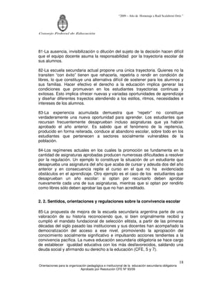 “2009 – Año de Homenaje a Raúl Scalabrini Ortíz ”
Consejo Federal de Educación
Orientaciones para la organización pedagógica e institucional de la educación secundaria obligatoria
Aprobado por Resolución CFE Nº 93/09
18
81-La ausencia, invisibilización o dilución del sujeto de la decisión hacen difícil
que el equipo docente asuma la responsabilidad por la trayectoria escolar de
sus alumnos.
82-La escuela secundaria actual propone una única trayectoria. Quienes no la
transiten “con éxito” tienen que rehacerla, repetirla o rendir en condición de
libres, lo que constituye una alternativa difícil de sostener para los alumnos y
sus familias. Hacer efectivo el derecho a la educación implica generar las
condiciones que promuevan en los estudiantes trayectorias continuas y
exitosas. Esto implica ofrecer nuevas y variadas oportunidades de aprendizaje
y diseñar diferentes trayectos atendiendo a los estilos, ritmos, necesidades e
intereses de los alumnos.
83-La experiencia acumulada demuestra que “repetir” no constituye
verdaderamente una nueva oportunidad para aprender. Los estudiantes que
recursan frecuentemente desaprueban incluso asignaturas que ya habían
aprobado el año anterior. Es sabido que el fenómeno de la repitencia,
producido en forma reiterada, conduce al abandono escolar, sobre todo en los
estudiantes que pertenecen a sectores socialmente vulnerables de la
población.
84-Los regímenes actuales en los cuales la promoción se fundamenta en la
cantidad de asignaturas aprobadas producen numerosas dificultades a resolver
por la regulación. Un ejemplo lo constituye la situación de un estudiante que
desaprueba una asignatura del año que acaba de cursar y adeuda dos del año
anterior y en consecuencia repite el curso en el que no ha evidenciado
obstáculos en el aprendizaje. Otro ejemplo es el caso de los estudiantes que
desaprueban un año escolar: si optan por recursarlo deben aprobar
nuevamente cada una de sus asignaturas, mientras que si optan por rendirlo
como libres sólo deben aprobar las que no han acreditado.
2. 2. Sentidos, orientaciones y regulaciones sobre la convivencia escolar
85-La propuesta de mejora de la escuela secundaria argentina parte de una
valoración de su historia reconociendo que, si bien originalmente recibió y
cumplió el mandato fundacional de selección elitista, a partir de las primeras
décadas del siglo pasado las instituciones y sus docentes han acompañado la
democratización del acceso a ese nivel, promoviendo la apropiación del
conocimiento socialmente significativo e impulsando acciones tendientes a la
convivencia pacífica. La nueva educación secundaria obligatoria se hace cargo
de establecer igualdad educativa con los más desfavorecidos, saldando una
deuda social y afirmando su derecho a la educación (CFE, 5 y 7).
 