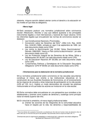 “2009 – Año de Homenaje a Raúl Scalabrini Ortíz ”
Consejo Federal de Educación
Orientaciones para la organización pedagógica e institucional de la educación secundaria obligatoria
Aprobado por Resolución CFE Nº 93/09
20
obstante, ninguna sanción deberá atentar contra el derecho a la educación en
los niveles en que ésta es obligatoria.
- Marco legal
93-Será necesario producir una normativa jurisdiccional sobre convivencia
escolar (Resolución, Decreto o Ley) que deberá ajustarse a los principales
instrumentos legales a nivel internacional y nacional de mayor alcance. Entre
los referentes legales que encuadrarán las normas de convivencia escolar se
destacan:
Las Constituciones Nacional y Provinciales.
Convención sobre los Derechos del Niño3
–ONU A.G. Res. 44/25
Doc. A/44/49 (1989), entrada en vigor 2 de septiembre de 1990. (en
este documento citado como CDN)
Ley contra la discriminación Ley 23.592 “Actos Discriminatorios”.
Decreto 1086/2005. “Hacia un Plan contra la discriminación”. (en este
documento citado como LD)
Ley de Protección Integral de los Derechos de las Niñas, Niños y
Adolescentes (Nº 26.061) (en este documento citado como LPD)
Ley de Educación Nacional (Nº 26.206) (en este documento citado
como LEN)
“Lineamientos Políticos y Estratégicos de la Educación Secundaria
Obligatoria” (CFE Nº 84/09) (en este documento citado como CFE)
- Orientaciones para la elaboración de la normativa jurisdiccional
94-La normativa jurisdiccional sobre convivencia en las escuelas secundarias
constituye el marco que orienta a las instituciones educativas en la
construcción de sus Acuerdos Escolares de Convivencia, en el funcionamiento
de los órganos de consulta y otras instancias de participación en la vida escolar
(LEN art 123, inc.i). Implica un modo democrático de concebir las prácticas
institucionales en el cual todos los actores se involucran en la vida escolar.
95-Dicha normativa debe encuadrarse en una perspectiva que considere a los
adolescentes y jóvenes como sujetos de derechos y sostenga como principio
rector el interés superior del niño.
96-En virtud de lo antedicho, el marco legal jurisdiccional debe:
a) orientar las acciones de los integrantes de la comunidad educativa
hacia el respeto por la vida, los derechos y responsabilidades de
3
“Para los efectos de la presente Convención, se entiende por niño todo ser humano menor de dieciocho años de
edad, salvo que, en virtud de la ley que le sea aplicable, haya alcanzado antes la mayoría de edad” (Art. 1º)
 