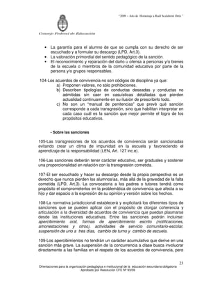 “2009 – Año de Homenaje a Raúl Scalabrini Ortíz ”
Consejo Federal de Educación
Orientaciones para la organización pedagógica e institucional de la educación secundaria obligatoria
Aprobado por Resolución CFE Nº 93/09
23
• La garantía para el alumno de que se cumpla con su derecho de ser
escuchado y a formular su descargo (LPD, Art.3).
• La valoración primordial del sentido pedagógico de la sanción.
El reconocimiento y reparación del daño u ofensa a personas y/o bienes
de la escuela o miembros de la comunidad educativa por parte de la
persona y/o grupos responsables.
104-Los acuerdos de convivencia no son códigos de disciplina ya que:
a) Proponen valores, no sólo prohibiciones.
b) Describen tipologías de conductas deseadas y conductas no
admitidas sin caer en casuísticas detalladas que pierden
actualidad continuamente en su ilusión de prescribirlo todo.
c) No son un “manual de penitencias” que prevé qué sanción
corresponde a cada transgresión, sino que habilitan interpretar en
cada caso cuál es la sanción que mejor permite el logro de los
propósitos educativos.
- Sobre las sanciones
105-Las transgresiones de los acuerdos de convivencia serán sancionadas
evitando crear un clima de impunidad en la escuela y favoreciendo el
aprendizaje de la responsabilidad (LEN, Art. 127 inc.e).
106-Las sanciones deberán tener carácter educativo, ser graduales y sostener
una proporcionalidad en relación con la transgresión cometida.
107-El ser escuchado y hacer su descargo desde la propia perspectiva es un
derecho que nunca pierden los alumnos/as, más allá de la gravedad de la falta
cometida (LPD, Art.3). La convocatoria a los padres o tutores tendrá como
propósito el comprometerlos en la problemática de convivencia que afecta a su
hijo y dar espacio a la expresión de su opinión y versión sobre los hechos.
108-La normativa jurisdiccional establecerá y explicitará los diferentes tipos de
sanciones que se pueden aplicar con el propósito de otorgar coherencia y
articulación a la diversidad de acuerdos de convivencia que puedan plasmarse
desde las instituciones educativas. Entre las sanciones podrán incluirse:
apercibimiento oral, formas de apercibimiento escrito (notificaciones,
amonestaciones y otros), actividades de servicio comunitario-escolar,
suspensión de uno a tres días, cambio de turno y cambio de escuela.
109-Los apercibimientos no tendrán un carácter acumulativo que derive en una
sanción más grave. La suspensión de la concurrencia a clase busca involucrar
directamente a las familias en el respeto de los acuerdos de convivencia, pero
 