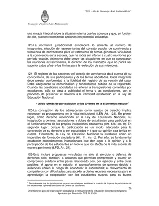 “2009 – Año de Homenaje a Raúl Scalabrini Ortíz ”
Consejo Federal de Educación
Orientaciones para la organización pedagógica e institucional de la educación secundaria obligatoria
Aprobado por Resolución CFE Nº 93/09
26
una mirada integral sobre la situación o tema que los convoca y que, en función
de ello, pueden recomendar acciones con potencial educativo.
123-La normativa jurisdiccional establecerá lo atinente al número de
integrantes, elección de representantes del consejo escolar de convivencia y
frecuencia de convocatoria para el tratamiento de temas generales vinculados
a la convivencia en la escuela, que no podrá ser inferior a cuatro reuniones por
período escolar. Asimismo debe prever las situaciones en que se convocarán
las reuniones extraordinarias, la duración de los mandatos -que no podrá ser
superior a dos años- y los límites para la reelección de sus miembros.
124- El registro de las sesiones del consejo de convivencia dará cuenta de su
convocatoria, de sus participantes y de los temas abordados. Cada integrante
debe prestar conformidad a la fidelidad del registro de su versión del caso.
Debe asegurarse la comunicación y conocimiento público de lo registrado.
Cuando las cuestiones abordadas se refieran a transgresiones cometidas por
estudiantes, sólo se dará a publicidad el tema y las conclusiones, con el
propósito de preservar el derecho a la intimidad establecido en la Ley de
Educación Nacional.
- Otras formas de participación de los jóvenes en la experiencia escolar5
125-La concepción de los adolescentes como sujetos de derecho implica
reconocer su protagonismo en la vida institucional (LEN Art. 123). En primer
lugar, como derecho reconocido en la Ley de Educación Nacional, su
integración a centros, asociaciones y clubes de estudiantes para participar en
el funcionamiento de las propias instituciones educativas (Art. 126, inc. h). En
segundo lugar, porque la participación es un modo adecuado para la
concreción de su derecho a ser escuchados y a que su opinión sea tenida en
cuenta. Finalmente, la Ley de Educación Nacional lo establece como un
imperativo de formación ciudadana (Art. 11, inc. c). Por ello, es fundamental
establecer procedimientos institucionales que den lugar a la opinión y a la
participación de los estudiantes en todo lo que los afecta de la vida escolar de
manera pertinente (LPD, Art. 24).
126-Esto incluye propuestas vinculadas no sólo al ejercicio o defensa de
derechos sino, también, a acciones que permitan comprender y asumir un
compromiso solidario entre pares relacionado con, por ejemplo y entre otras
posibles: el apoyo en el estudio; el acompañamiento de quienes debido a
ausencias corren el riesgo de abandonar la escolaridad; el relevamiento de
compañeros con dificultades para acceder a ciertos recursos necesarios para el
aprendizaje; la cooperación con los estudiantes nuevos para su buena
S
Sería deseable que las jurisdicciones generen normativa para establecer la creación de órganos de participación de
los adolescentes y jóvenes tales como los Centros de Estudiantes.
 