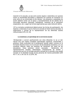“2009 – Año de Homenaje a Raúl Scalabrini Ortíz ”
Consejo Federal de Educación
Orientaciones para la organización pedagógica e institucional de la educación secundaria obligatoria
Aprobado por Resolución CFE Nº 93/09
27
inserción en la escuela, ya sea como acción regular o sistemática con quienes
inician su escolaridad secundaria o específica con quienes se incorporan en
otros años y/o ya comenzado el año escolar. Los proyectos y propuestas de
acción deberán contar con el apoyo y acompañamiento de los adultos de la
comunidad educativa (docentes, preceptores, miembros de la asociación
cooperadora, etc.), según las formas organizativas que cada institución defina.
127-La normativa jurisdiccional deberá prever las formas de participación, los
órganos o instancias en que la misma se concreta al interior de las escuelas, la
organización y formas de la representación de los diferentes actores
institucionales (LPD, Art. 23)
- La enseñanza y el aprendizaje de la convivencia escolar
128-Aprender a convivir pacíficamente con otros diferentes no es un don
natural sino que implica complejos aprendizajes cognitivos, emocionales y
prácticos. Estos contenidos de la socialización escolar deben incluirse en la
formación docente inicial, en el curriculum de las disciplinas escolares y en una
constante reflexión sobre las prácticas de interacción por parte de los
educadores. Estas prácticas vienen asociadas tácitamente con
representaciones sociales, estereotipias, anticipaciones de sentido y
valoraciones que son el mensaje educativo actuado por la escuela y que queda
inscripto en la identidad escolar de las personas de manera perdurable (LEN
Art.11, inc. c; Art. 30, inc. a) (CFE, 30)
 