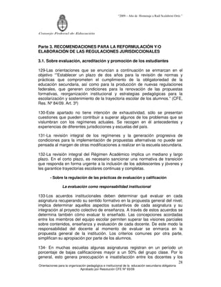 “2009 – Año de Homenaje a Raúl Scalabrini Ortíz ”
Consejo Federal de Educación
Orientaciones para la organización pedagógica e institucional de la educación secundaria obligatoria
Aprobado por Resolución CFE Nº 93/09
28
Parte 3. RECOMENDACIONES PARA LA REFORMULACIÓN Y/O
ELABORACIÓN DE LAS REGULACIONES JURISDICCIONALES
3.1. Sobre evaluación, acreditación y promoción de los estudiantes
129-Las orientaciones que se enuncian a continuación se enmarcan en el
objetivo “”Establecer un plazo de dos años para la revisión de normas y
prácticas que comprometen el cumplimiento de la obligatoriedad de la
educación secundaria, así como para la producción de nuevas regulaciones
federales, que generen condiciones para la renovación de las propuestas
formativas, reorganización institucional y estrategias pedagógicas para la
escolarización y sostenimiento de la trayectoria escolar de los alumnos.” (CFE,
Res. Nº 84/09. Art. 3º)
130-Este apartado no tiene intención de exhaustividad, sólo se presentan
cuestiones que pueden contribuir a superar algunos de los problemas que se
vislumbran con los regímenes actuales. Se recogen en él antecedentes y
experiencias de diferentes jurisdicciones y escuelas del país.
131-La revisión integral de los regímenes y la generación progresiva de
condiciones para la implementación de propuestas alternativas no puede ser
pensada al margen de otras modificaciones a realizar en la escuela secundaria.
132-La revisión integral del Régimen Académico implica un mediano y largo
plazo. En el corto plazo, es necesario sancionar una normativa de transición
que responda en forma urgente a la inclusión de los adolescentes y jóvenes y
les garantice trayectorias escolares continuas y completas.
- Sobre la regulación de las prácticas de evaluación y calificación
La evaluación como responsabilidad institucional
133-Los acuerdos institucionales deben determinar qué evaluar en cada
asignatura recuperando su sentido formativo en la propuesta general del nivel;
implica determinar aquellos aspectos sustantivos de cada asignatura y su
integración al proyecto colectivo de enseñanza. A través de estos acuerdos se
determina también cómo evaluar lo enseñado. Las concepciones acordadas
entre los miembros del equipo escolar permiten superar las visiones parciales
sobre contenidos, enseñanza y evaluación de cada docente. De este modo la
responsabilidad del docente al momento de evaluar se enmarca en la
propuesta general de la institución. Los criterios comunes por otra parte,
simplifican su apropiación por parte de los alumnos.
134- En muchas escuelas algunas asignaturas registran en un período un
porcentaje de bajas calificaciones mayor a un 50% del grupo clase. Por lo
general, esto genera preocupación e insatisfacción entre los docentes y los
 