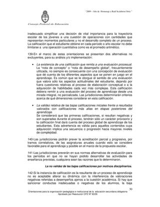 “2009 – Año de Homenaje a Raúl Scalabrini Ortíz ”
Consejo Federal de Educación
Orientaciones para la organización pedagógica e institucional de la educación secundaria obligatoria
Aprobado por Resolución CFE Nº 93/09
30
inadecuado simplificar una decisión de vital importancia para la trayectoria
escolar de los jóvenes a una cuestión de operaciones con cantidades que
representan momentos particulares y no el desarrollo completo de un proceso.
La calificación que el estudiante obtiene en cada período o año escolar no debe
limitarse a una operación cuantitativa como es el promedio aritmético.
139-En el marco de estas orientaciones se presentan dos alternativas no
excluyentes, para su análisis y/o implementación:
• La existencia de una calificación que remita a una evaluación procesual.
La “nota de concepto” o “nota de desempeño global”, frecuentemente
utilizada, no siempre es consecuente con una concepción de evaluación
que dé cuenta de los diferentes aspectos que se ponen en juego en el
aprendizaje. Es común que se le otorgue el sentido de una evaluación
que valora sólo los aspectos actitudinales del estudiante, dejando por
fuera cuestiones relativas al proceso de elaboración conceptual o a la
adquisición de habilidades cada vez más complejas. Esta calificación
debiera remitir a una evaluación del proceso de aprendizaje desde una
mirada integral, no parcializada. Las jurisdicciones determinarán criterios
acerca de qué dimensiones considerar en esta calificación.
• La validez relativa de las bajas calificaciones iniciales frente a resultados
valorados con calificaciones más altas en etapas posteriores del
aprendizaje.
Se considerará que las primeras calificaciones, si resultan negativas y
son superadas durante el proceso, tendrán sólo un carácter provisorio y
la calificación final dará cuenta del proceso global de aprendizaje de los
estudiantes. Esta advertencia es válida para aquellos contenidos cuya
adquisición implica una secuencia o progresión hacia mayores niveles
de complejidad.
140-Las jurisdicciones podrán prever la acreditación parcial y progresiva, por
tramos correlativos, de las asignaturas anuales cuando esto se considere
favorable para el aprendizaje y posible en el marco de la propuesta escolar.
141-Las jurisdicciones preverán en sus normas alternativas de evaluación para
los períodos en que no se hayan podido desarrollar las actividades de
enseñanza previstas, cualquiera sean las razones que lo determinaron.
La no validez de las bajas calificaciones por motivos disciplinarios.
142-Si la instancia de calificación es la resultante de un proceso de aprendizaje
no es aceptable alterar su dinámica con la interferencia de valoraciones
negativas referidas a desempeños ajenos a la cuestión académica. Si hay que
sancionar conductas inadecuadas o negativas de los alumnos, la baja
 
