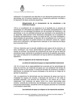 “2009 – Año de Homenaje a Raúl Scalabrini Ortíz ”
Consejo Federal de Educación
Orientaciones para la organización pedagógica e institucional de la educación secundaria obligatoria
Aprobado por Resolución CFE Nº 93/09
31
calificación o la suspensión que deja libre no son decisiones productivas para el
aprendizaje, por el contrario requieren de un tratamiento particular vinculado a
la reparación de estas conductas específicas.
Obligatoriedad de la incorporación de los estudiantes a las
instancias de apoyo
143-La no acreditación de una asignatura es el resultado de un proceso de
aprendizaje con dificultades que debieron ser advertidas anticipadamente. Si la
evaluación es una estrategia simultánea con los procesos de enseñanza y de
aprendizaje, si es una actividad procesual que acompaña a los estudiantes en
su desarrollo, debe permitir tomar decisiones anticipadas con el propósito de
brindarles acompañamiento y apoyo a lo largo del año, con otras estrategias y
oportunidades de aprendizaje. La decisión de no acreditación de un alumno en
determinada asignatura no puede tomarse si la institución carece de registro
previo de su derivación y del seguimiento realizado en las instancias de apoyo
que la escuela ofrece.
144-Las instancias que la escuela establezca para apoyo de los alumnos, en
tanto constituyen una nueva oportunidad de aprender, lo son también para
evaluar en proceso. Se preverán las condiciones de modo tal que en ellas los
estudiantes vayan realizando la acreditación parcial de los saberes alcanzados,
que luego se traduzcan en la calificación con que se define la acreditación de la
asignatura.
- Sobre la regulación de las instancias de apoyo
La oferta de instancias de apoyo es responsabilidad institucional
145- En el marco de la responsabilidad de la escuela por los aprendizajes de
todos los alumnos, las instancias de apoyo son una ampliación del tiempo de
trabajo durante el año escolar. A través de formatos de enseñanza variados y
alternativos, se atienden de manera anticipada a los alumnos en riesgo de no
aprobar la asignatura.
146- La experiencia ha demostrado que las instancias de apoyo que tiene la
modalidad de espacio de consulta a demanda del alumno no han dado el
resultado esperado. Los alumnos las subutilizan o las utilizan de un modo
inadecuado. Las instancias de apoyo como una nueva oportunidad para
enseñar, variando las condiciones, las estrategias y los recursos requieren ser
previamente planificadas, acordando entre los equipos docentes los contenidos
y actividades a desarrollar.
Las instancias de apoyo se integran en las trayectorias escolares
 