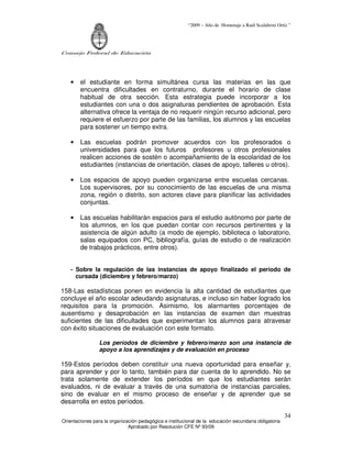 “2009 – Año de Homenaje a Raúl Scalabrini Ortíz ”
Consejo Federal de Educación
Orientaciones para la organización pedagógica e institucional de la educación secundaria obligatoria
Aprobado por Resolución CFE Nº 93/09
34
• el estudiante en forma simultánea cursa las materias en las que
encuentra dificultades en contraturno, durante el horario de clase
habitual de otra sección. Esta estrategia puede incorporar a los
estudiantes con una o dos asignaturas pendientes de aprobación. Esta
alternativa ofrece la ventaja de no requerir ningún recurso adicional, pero
requiere el esfuerzo por parte de las familias, los alumnos y las escuelas
para sostener un tiempo extra.
• Las escuelas podrán promover acuerdos con los profesorados o
universidades para que los futuros profesores u otros profesionales
realicen acciones de sostén o acompañamiento de la escolaridad de los
estudiantes (instancias de orientación, clases de apoyo, talleres u otros).
• Los espacios de apoyo pueden organizarse entre escuelas cercanas.
Los supervisores, por su conocimiento de las escuelas de una misma
zona, región o distrito, son actores clave para planificar las actividades
conjuntas.
• Las escuelas habilitarán espacios para el estudio autónomo por parte de
los alumnos, en los que puedan contar con recursos pertinentes y la
asistencia de algún adulto (a modo de ejemplo, biblioteca o laboratorio,
salas equipados con PC, bibliografía, guías de estudio o de realización
de trabajos prácticos, entre otros).
- Sobre la regulación de las instancias de apoyo finalizado el período de
cursada (diciembre y febrero/marzo)
158-Las estadísticas ponen en evidencia la alta cantidad de estudiantes que
concluye el año escolar adeudando asignaturas, e incluso sin haber logrado los
requisitos para la promoción. Asimismo, los alarmantes porcentajes de
ausentismo y desaprobación en las instancias de examen dan muestras
suficientes de las dificultades que experimentan los alumnos para atravesar
con éxito situaciones de evaluación con este formato.
Los períodos de diciembre y febrero/marzo son una instancia de
apoyo a los aprendizajes y de evaluación en proceso
159-Estos períodos deben constituir una nueva oportunidad para enseñar y,
para aprender y por lo tanto, también para dar cuenta de lo aprendido. No se
trata solamente de extender los períodos en que los estudiantes serán
evaluados, ni de evaluar a través de una sumatoria de instancias parciales,
sino de evaluar en el mismo proceso de enseñar y de aprender que se
desarrolla en estos períodos.
 