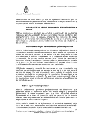 “2009 – Año de Homenaje a Raúl Scalabrini Ortíz ”
Consejo Federal de Educación
Orientaciones para la organización pedagógica e institucional de la educación secundaria obligatoria
Aprobado por Resolución CFE Nº 93/09
36
febrero/marzo de forma directa ya que la experiencia demuestra que los
estudiantes obtienen peores resultados a medida que se alejan de la cursada y
no participan de nuevas actividades de enseñanza.
Aprobación de las materias pendientes con acompañamiento de la
escuela
165-Las jurisdicciones ajustarán su normativa y garantizarán las condiciones
necesarias para la aprobación de las denominadas materias pendientes con
acompañamiento desde la escuela, ofreciendo las instancias de apoyo
necesarias en diferentes momentos del año. Se asume que la enseñanza y el
aprendizaje son una responsabilidad institucional, no sólo de los estudiantes y
de sus familias.
Posibilidad de integrar las materias con aprobación pendiente
166-Las jurisdicciones contemplarán en sus normativas la posibilidad de que si
un estudiante adeuda dos materias correlativas, éstas puedan ser aprobadas a
través de una única instancia, si se estima que esta integración es más
adecuada para el alumno y superadora de la propuesta de dos instancias
consecutivas. Se podrán habilitar también otras formas de acreditación
integrando más de una asignatura (como por ejemplo, evaluar Lengua a través
de la producción del estudiante en otras asignaturas), siempre y cuando esto
posibilite evaluar los saberes que se asuman como prioritarios.
167-Resulta necesario reescribir los programas en una presentación que
clarifique sus contenidos para los alumnos y que les sirva de quía para el
período de apoyo. En esta presentación será explicito el contrato entre
profesores y estudiantes en relación con la expectativas de aprendizaje y los
criterios y estrategias de evaluación. Se garantizará una comunicación clara a
los estudiantes y a sus familias de las fechas de asistencia y las obligaciones
del período de apoyo.
- Sobre la regulación de la promoción
168-Las jurisdicciones generarán progresivamente las condiciones que
posibiliten decidir la promoción desde una mirada integral y prospectiva
garantizando la mejor trayectoria para que cada estudiante continúe
aprendiendo en el nivel. La promoción debe ser producto de un análisis
fundado sobre las posibilidades de cada estudiante de continuar aprendiendo si
es promovido al tramo inmediato superior.
169-La revisión integral de los regímenes es un proceso de mediano y largo
plazo. En el corto plazo, se propone la elaboración de normativas de transición,
que respondan de manera urgente a la problemática del fracaso escolar.
 