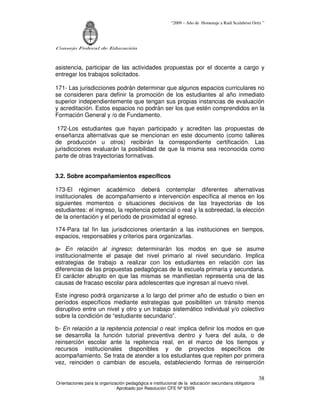 “2009 – Año de Homenaje a Raúl Scalabrini Ortíz ”
Consejo Federal de Educación
Orientaciones para la organización pedagógica e institucional de la educación secundaria obligatoria
Aprobado por Resolución CFE Nº 93/09
38
asistencia, participar de las actividades propuestas por el docente a cargo y
entregar los trabajos solicitados.
171- Las jurisdicciones podrán determinar que algunos espacios curriculares no
se consideren para definir la promoción de los estudiantes al año inmediato
superior independientemente que tengan sus propias instancias de evaluación
y acreditación. Estos espacios no podrán ser los que estén comprendidos en la
Formación General y /o de Fundamento.
172-Los estudiantes que hayan participado y acrediten las propuestas de
enseñanza alternativas que se mencionan en este documento (como talleres
de producción u otros) recibirán la correspondiente certificación. Las
jurisdicciones evaluarán la posibilidad de que la misma sea reconocida como
parte de otras trayectorias formativas.
3.2. Sobre acompañamientos específicos
173-El régimen académico deberá contemplar diferentes alternativas
institucionales de acompañamiento e intervención específica al menos en los
siguientes momentos o situaciones decisivos de las trayectorias de los
estudiantes: el ingreso, la repitencia potencial o real y la sobreedad, la elección
de la orientación y el período de proximidad al egreso.
174-Para tal fin las jurisdicciones orientarán a las instituciones en tiempos,
espacios, responsables y criterios para organizarlas.
a- En relación al ingreso: determinarán los modos en que se asume
institucionalmente el pasaje del nivel primario al nivel secundario. Implica
estrategias de trabajo a realizar con los estudiantes en relación con las
diferencias de las propuestas pedagógicas de la escuela primaria y secundaria.
El carácter abrupto en que las mismas se manifiestan representa una de las
causas de fracaso escolar para adolescentes que ingresan al nuevo nivel.
Este ingreso podrá organizarse a lo largo del primer año de estudio o bien en
períodos específicos mediante estrategias que posibiliten un tránsito menos
disruptivo entre un nivel y otro y un trabajo sistemático individual y/o colectivo
sobre la condición de “estudiante secundario”.
b- En relación a la repitencia potencial o real: implica definir los modos en que
se desarrolla la función tutorial preventiva dentro y fuera del aula, o de
reinserción escolar ante la repitencia real, en el marco de los tiempos y
recursos institucionales disponibles y de proyectos específicos de
acompañamiento. Se trata de atender a los estudiantes que repiten por primera
vez, reinciden o cambian de escuela, estableciendo formas de reinserción
 