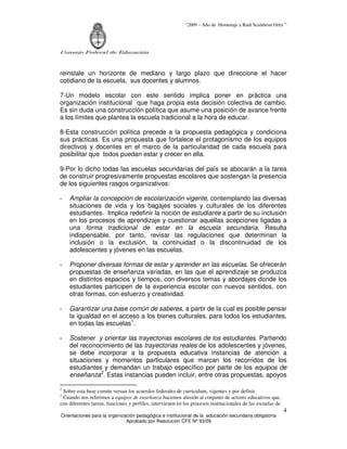 “2009 – Año de Homenaje a Raúl Scalabrini Ortíz ”
Consejo Federal de Educación
Orientaciones para la organización pedagógica e institucional de la educación secundaria obligatoria
Aprobado por Resolución CFE Nº 93/09
4
reinstale un horizonte de mediano y largo plazo que direccione el hacer
cotidiano de la escuela, sus docentes y alumnos.
7-Un modelo escolar con este sentido implica poner en práctica una
organización institucional que haga propia esta decisión colectiva de cambio.
Es sin duda una construcción política que asume una posición de avance frente
a los límites que plantea la escuela tradicional a la hora de educar.
8-Esta construcción política precede a la propuesta pedagógica y condiciona
sus prácticas. Es una propuesta que fortalece el protagonismo de los equipos
directivos y docentes en el marco de la particularidad de cada escuela para
posibilitar que todos puedan estar y crecer en ella.
9-Por lo dicho todas las escuelas secundarias del país se abocarán a la tarea
de construir progresivamente propuestas escolares que sostengan la presencia
de los siguientes rasgos organizativos:
- Ampliar la concepción de escolarización vigente, contemplando las diversas
situaciones de vida y los bagajes sociales y culturales de los diferentes
estudiantes. Implica redefinir la noción de estudiante a partir de su inclusión
en los procesos de aprendizaje y cuestionar aquellas acepciones ligadas a
una forma tradicional de estar en la escuela secundaria. Resulta
indispensable, por tanto, revisar las regulaciones que determinan la
inclusión o la exclusión, la continuidad o la discontinuidad de los
adolescentes y jóvenes en las escuelas.
- Proponer diversas formas de estar y aprender en las escuelas. Se ofrecerán
propuestas de enseñanza variadas, en las que el aprendizaje se produzca
en distintos espacios y tiempos, con diversos temas y abordajes donde los
estudiantes participen de la experiencia escolar con nuevos sentidos, con
otras formas, con esfuerzo y creatividad.
- Garantizar una base común de saberes, a partir de la cual es posible pensar
la igualdad en el acceso a los bienes culturales, para todos los estudiantes,
en todas las escuelas1
.
- Sostener y orientar las trayectorias escolares de los estudiantes. Partiendo
del reconocimiento de las trayectorias reales de los adolescentes y jóvenes,
se debe incorporar a la propuesta educativa instancias de atención a
situaciones y momentos particulares que marcan los recorridos de los
estudiantes y demandan un trabajo específico por parte de los equipos de
enseñanza2
. Estas instancias pueden incluir, entre otras propuestas, apoyos
1
Sobre esta base común versan los acuerdos federales de curriculum, vigentes y por definir.
2
Cuando nos referimos a equipos de enseñanza hacemos alusión al conjunto de actores educativos que,
con diferentes tareas, funciones y perfiles, intervienen en los procesos institucionales de las escuelas de
 