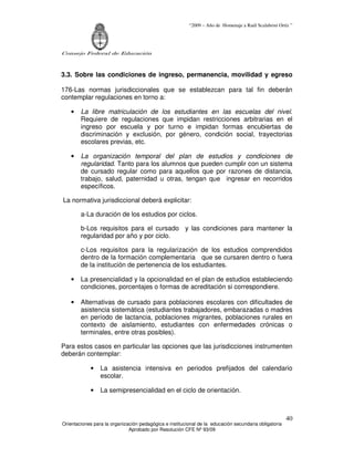 “2009 – Año de Homenaje a Raúl Scalabrini Ortíz ”
Consejo Federal de Educación
Orientaciones para la organización pedagógica e institucional de la educación secundaria obligatoria
Aprobado por Resolución CFE Nº 93/09
40
3.3. Sobre las condiciones de ingreso, permanencia, movilidad y egreso
176-Las normas jurisdiccionales que se establezcan para tal fin deberán
contemplar regulaciones en torno a:
• La libre matriculación de los estudiantes en las escuelas del nivel.
Requiere de regulaciones que impidan restricciones arbitrarias en el
ingreso por escuela y por turno e impidan formas encubiertas de
discriminación y exclusión, por género, condición social, trayectorias
escolares previas, etc.
• La organización temporal del plan de estudios y condiciones de
regularidad. Tanto para los alumnos que pueden cumplir con un sistema
de cursado regular como para aquellos que por razones de distancia,
trabajo, salud, paternidad u otras, tengan que ingresar en recorridos
específicos.
La normativa jurisdiccional deberá explicitar:
a-La duración de los estudios por ciclos.
b-Los requisitos para el cursado y las condiciones para mantener la
regularidad por año y por ciclo.
c-Los requisitos para la regularización de los estudios comprendidos
dentro de la formación complementaria que se cursaren dentro o fuera
de la institución de pertenencia de los estudiantes.
• La presencialidad y la opcionalidad en el plan de estudios estableciendo
condiciones, porcentajes o formas de acreditación si correspondiere.
• Alternativas de cursado para poblaciones escolares con dificultades de
asistencia sistemática (estudiantes trabajadores, embarazadas o madres
en período de lactancia, poblaciones migrantes, poblaciones rurales en
contexto de aislamiento, estudiantes con enfermedades crónicas o
terminales, entre otras posibles).
Para estos casos en particular las opciones que las jurisdicciones instrumenten
deberán contemplar:
• La asistencia intensiva en periodos prefijados del calendario
escolar.
• La semipresencialidad en el ciclo de orientación.
 