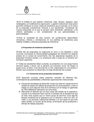 “2009 – Año de Homenaje a Raúl Scalabrini Ortíz ”
Consejo Federal de Educación
Orientaciones para la organización pedagógica e institucional de la educación secundaria obligatoria
Aprobado por Resolución CFE Nº 93/09
7
18-En la medida en que saberes, dinámicas, roles, tiempos, espacios, sean
retrabajados, se modificarán la organización y gestión institucional. Esta acción
permitirá configurar el nuevo mapa de enseñanza que la escuela, en el marco
de la propuesta jurisdiccional, ofrecerá a sus estudiantes, inscribiendo las
nuevas propuestas en lo que la escuela viene ofreciendo; atendiendo a los
criterios planteados y con consideración de sus particularidades y
potencialidades.
19-Ante la necesidad de esta revisión, las jurisdicciones desarrollarán
normativas, criterios y orientaciones en sus políticas de enseñanza para
habilitar múltiples y diversas propuestas de enseñanza.
a) Propuestas de enseñanza disciplinares
20-Este tipo de propuestas se organizará en torno a una disciplina o área
curricular, priorizando la intencionalidad pedagógica de transmitir los saberes
propios de un campo de conocimiento. Son las asignaturas regulares de la
propuesta formativa escolar y su enseñanza está a cargo de un docente con
formación específica.
21-Todos los estudiantes deben cursarlas, se presentan con una carga horaria
semanal regular y tienen, por lo general una extensión anual. Se dirigen al
grupo curso, es decir, a los alumnos de un año, organizados en una sección o
división; que comparten su desarrollo a lo largo del período de cursada.
a.1) Variaciones de las propuestas disciplinares
22-El desarrollo curricular podrá presentar variantes de diferente tipo,
contemplando las posibilidades y diferentes organizaciones institucionales:
a) Incluyendo estrategias de desarrollo mixtas que alternen regularmente el
dictado de clases con talleres de producción y/o profundización; o bien el
trabajo en aula (algunos días de la semana) con el trabajo en gabinetes
de TICs/ Biblioteca/ laboratorio (en otros días).
b) Alternando el docente que se hace cargo del dictado de la asignatura,
cuando en la institución haya más de un profesor de la disciplina de que
se trate. Esto supone que un mismo grupo de alumnos curse algunos
bloques temáticos de la asignatura con un docente y otros con otro, en
orden a una previsión institucional definida y en los casos en que esto
cobre sentido, en función de los temas, la formación de los profesores o
del tipo de trabajo propuesto.
 