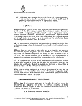 “2009 – Año de Homenaje a Raúl Scalabrini Ortíz ”
Consejo Federal de Educación
Orientaciones para la organización pedagógica e institucional de la educación secundaria obligatoria
Aprobado por Resolución CFE Nº 93/09
8
c) Posibilitando la acreditación parcial y progresiva, por tramos correlativos,
de las asignaturas anuales cuando esto se considere favorable para el
aprendizaje y posible en el marco de la propuesta escolar.
a. 2) Talleres
23-Además de las variaciones que cada equipo de enseñanza acuerde plantear
al interior de las diferentes propuestas disciplinares, en orden a la misma
intencionalidad pedagógica y en cada uno de los años de la propuesta escolar,
podrán incluirse instancias disciplinares diferenciadas, específicamente
organizadas para acrecentar el desarrollo de formas de conocimiento basadas
en la exploración, la producción y la expresión de los estudiantes. Estas
instancias podrán adoptar la forma de talleres.
24- Los talleres suman experiencias que les permiten a los estudiantes acceder
a otros saberes y prácticas de apropiación y producción científica, académica y
cultural.
25-Estos talleres, que estarán centrados en la producción (de saberes,
experiencias, objetos, proyectos, lecturas), tendrán por contenido el recorte
específico que cada docente plantee –en diálogo con otros docentes del año o
del ciclo- de aquellas cuestiones, casos, perspectivas o abordajes del campo
de conocimientos que enseña, definidos para trabajar con los estudiantes.
26- Los talleres estarán a cargo de los docentes de cada disciplina y tendrán
una duración acotada a una o dos jornadas por año (según acuerden los
equipos de enseñanza), durante las cuales esta actividad se desarrollará a
tiempo completo y dentro del horario semanal regular.
27-En estas jornadas, los talleres se ofrecerán simultáneamente, para que los
estudiantes de un mismo año o ciclo, según defina la escuela, puedan elegir
cuál de ellos cursarán. Esto implica que en cada taller se agruparán alumnos
de distintas clases / cursos / secciones.
b) Propuestas de enseñanza multidisciplinares
28-Este tipo de propuestas organizan la intención de priorizar temas de
enseñanza que requieran del aporte de distintas disciplinas o áreas
curriculares. Podrán adoptar la forma de Seminarios temáticos Intensivos o
Jornadas de profundización temática.
b. 1) Seminarios temáticos intensivos
 
