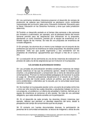 “2009 – Año de Homenaje a Raúl Scalabrini Ortíz ”
Consejo Federal de Educación
Orientaciones para la organización pedagógica e institucional de la educación secundaria obligatoria
Aprobado por Resolución CFE Nº 93/09
9
29- Los seminarios temáticos intensivos proponen el desarrollo de campos de
producción de saberes que históricamente se plantearon como contenidos
transversales del currículum, tales como: Educación Ambiental, Educación para
la Salud, Educación en los Derechos Humanos y otros que cada jurisdicción
determine.
30-Tendrán un desarrollo acotado en el tiempo (dos semanas o dos semanas
por trimestre o cuatrimestre, por ejemplo), que se planteará dentro del horario
semanal previsto para las asignaturas que interactúan en la propuesta,
planteando un corte (transitorio, previsto por el equipo de enseñanza) en el
dictado regular de las mismas. Se trata de una propuesta de enseñanza de
cursado obligatorio.
31-En principio, los alumnos de un mismo curso trabajan con el conjunto de los
profesores que asumen la enseñanza en estas propuestas. No obstante podrán
plantearse –toda vez que pueda organizarse y sea consistente con los
propósitos de enseñanza- agrupamientos que incluyan a más de un curso o
año.
32- La evaluación de los seminarios es una de las instancias de evaluación en
proceso de cada una de las asignaturas que se involucran en la propuesta.
b.2) Jornadas de profundización temática
33- Las jornadas de profundización temática constituyen instancias de trabajo
escolar colectivas en las que los profesores aportan, desde la disciplina que
enseñan, a la problematización y comprensión de un tema de relevancia social
contemporánea. Priorizan la intencionalidad pedagógica de favorecer la puesta
en juego de diferentes perspectivas disciplinares en el estudio de un hecho,
situación o tema del mundo social, cultural y/o político, que sea identificado
como problemático o dilemático por la escuela, por la comunidad social local,
nacional o mundial.
34- Se inscriben en la propuesta escolar como una serie de jornadas (entre tres
y cinco por año) durante las cuales docentes y estudiantes trabajan en torno a
una pregunta, un problema o un dilema de actualidad o histórico, definido por el
equipo de enseñanza al comenzar el año escolar. Se trata de una actividad
obligatoria, que cada estudiante acredita con la participación.
35- En el desarrollo de cada jornada, los docentes ofrecen instancias (por
ejemplo, talleres) que plantean un abordaje específico del tema, desde la
perspectiva del campo de conocimientos que les es propio.
36- El contacto con fuentes documentales diversas, la participación de
personas de la comunidad extraescolar, la lectura de imágenes u obras de arte
 