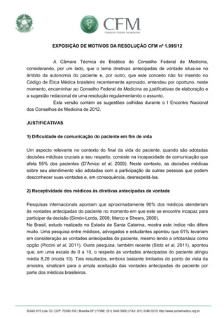 SGAS 915 Lote 72 | CEP: 70390-150 | Brasília-DF | FONE: (61) 3445 5900 | FAX: (61) 3346 0231| http://www.portalmedico.org.br 
EXPOSIÇÃO DE MOTIVOS DA RESOLUÇÃO CFM nº 1.995/12 
A Câmara Técnica de Bioética do Conselho Federal de Medicina, considerando, por um lado, que o tema diretivas antecipadas de vontade situa-se no âmbito da autonomia do paciente e, por outro, que este conceito não foi inserido no Código de Ética Médica brasileiro recentemente aprovado, entendeu por oportuno, neste momento, encaminhar ao Conselho Federal de Medicina as justificativas de elaboração e a sugestão redacional de uma resolução regulamentando o assunto. 
Esta versão contém as sugestões colhidas durante o I Encontro Nacional dos Conselhos de Medicina de 2012. 
JUSTIFICATIVAS 
1) Dificuldade de comunicação do paciente em fim de vida 
Um aspecto relevante no contexto do final da vida do paciente, quando são adotadas decisões médicas cruciais a seu respeito, consiste na incapacidade de comunicação que afeta 95% dos pacientes (D’Amico et al, 2009). Neste contexto, as decisões médicas sobre seu atendimento são adotadas com a participação de outras pessoas que podem desconhecer suas vontades e, em consequência, desrespeitá-las. 
2) Receptividade dos médicos às diretivas antecipadas de vontade 
Pesquisas internacionais apontam que aproximadamente 90% dos médicos atenderiam às vontades antecipadas do paciente no momento em que este se encontre incapaz para participar da decisão (Simón-Lorda, 2008; Marco e Shears, 2006). 
No Brasil, estudo realizado no Estado de Santa Catarina, mostra este índice não difere muito. Uma pesquisa entre médicos, advogados e estudantes apontou que 61% levariam em consideração as vontades antecipadas do paciente, mesmo tendo a ortotanásia como opção (Piccini et al, 2011). Outra pesquisa, também recente (Stolz et al, 2011), apontou que, em uma escala de 0 a 10, o respeito às vontades antecipadas do paciente atingiu média 8,26 (moda 10). Tais resultados, embora bastante limitados do ponto de vista da amostra, sinalizam para a ampla aceitação das vontades antecipadas do paciente por parte dos médicos brasileiros. 
 