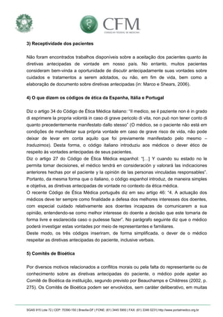 SGAS 915 Lote 72 | CEP: 70390-150 | Brasília-DF | FONE: (61) 3445 5900 | FAX: (61) 3346 0231| http://www.portalmedico.org.br 
3) Receptividade dos pacientes 
Não foram encontrados trabalhos disponíveis sobre a aceitação dos pacientes quanto às diretivas antecipadas de vontade em nosso país. No entanto, muitos pacientes consideram bem-vinda a oportunidade de discutir antecipadamente suas vontades sobre cuidados e tratamentos a serem adotados, ou não, em fim de vida, bem como a elaboração de documento sobre diretivas antecipadas (in: Marco e Shears, 2006). 
4) O que dizem os códigos de ética da Espanha, Itália e Portugal 
Diz o artigo 34 do Código de Ética Médica italiano: “Il medico, se il paziente non è in grado di esprimere la propria volontà in caso di grave pericolo di vita, non può non tener conto di quanto precedentemente manifestato dallo stesso” (O médico, se o paciente não está em condições de manifestar sua própria vontade em caso de grave risco de vida, não pode deixar de levar em conta aquilo que foi previamente manifestado pelo mesmo – traduzimos). Desta forma, o código italiano introduziu aos médicos o dever ético de respeito às vontades antecipadas de seus pacientes. 
Diz o artigo 27 do Código de Ética Médica espanhol: “[…] Y cuando su estado no le permita tomar decisiones, el médico tendrá en consideración y valorará las indicaciones anteriores hechas por el paciente y la opinión de las personas vinculadas responsables”. Portanto, da mesma forma que o italiano, o código espanhol introduz, de maneira simples e objetiva, as diretivas antecipadas de vontade no contexto da ética médica. 
O recente Código de Ética Médica português diz em seu artigo 46: “4. A actuação dos médicos deve ter sempre como finalidade a defesa dos melhores interesses dos doentes, com especial cuidado relativamente aos doentes incapazes de comunicarem a sua opinião, entendendo-se como melhor interesse do doente a decisão que este tomaria de forma livre e esclarecida caso o pudesse fazer”. No parágrafo seguinte diz que o médico poderá investigar estas vontades por meio de representantes e familiares. 
Deste modo, os três códigos inseriram, de forma simplificada, o dever de o médico respeitar as diretivas antecipadas do paciente, inclusive verbais. 
5) Comitês de Bioética 
Por diversos motivos relacionados a conflitos morais ou pela falta do representante ou de conhecimento sobre as diretivas antecipadas do paciente, o médico pode apelar ao Comitê de Bioética da instituição, segundo previsto por Beauchamps e Childress (2002, p. 275). Os Comitês de Bioética podem ser envolvidos, sem caráter deliberativo, em muitas  