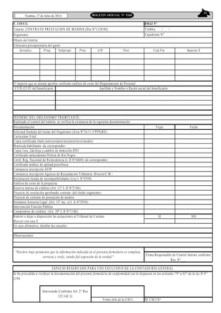 33
Viedma, 17 de Julio de 2014 BOLETIN OFICIAL N° 5268
F. 110 CG
Trámite: CONTRATO PRESTACION DE M EDIOS (Dto.Nº1120/98)
Organismo:
Jurisdicc. Prog. Subprogr. Proy. A/O Part. Cod.Fin. Importe $
INFORM E DEL ORGANISM O TRAM ITANTE:
Realizado el control del trámite, se verifica la existencia de la siguiente documentación:
Documentación Fojas Fecha
Solicitud fundada del titular del Organismo (Acta Nº16/11 CPFPyRE)
Currículum Vital
Copia certificada título (universitario/terciario/nivel medio)
M atrícula habilitante -de corresponder-
Copia 1era, 2da hoja y cambio de domicilio DNI
Certificado antecedentes Policía de Rio Negro
Certif. Reg. Nacional de Reincidencia (L D Nº4448) -de corresponder-
Certificado médico de aptitud psicofísica
Constancia inscripción AFIP
Constancia inscripción Agencia de Recaudación Tributaria -Directo/C.M .-
Declaración Jurada de incompatibilidades (Ley L Nº3550)
Análisis de costo de la propuesta
Reserva interna de créditos (Art. 31º L H Nº3186)
Proyecto de resolución aprobando contrato -del titular organismo-
Proyecto de contrato de prestación de medios
Dictamen Asesoria Legal (Art. 12º inc. e) L A Nº2938)
Intervención Función Pública
Compromiso de créditos (Art. 30º L H Nº3186)
Remitir o dejar a disposición las actuaciones al Tribunal de Cuentas SI NO
M arcar con una X
En caso afirmativo, detallar las causales:
Observaciones:
ID USCI Nº
Intervenido Conforme Art. 2° Res.
125/14C.G.
Firma Jefe de la USCI
"Declaro bajo juramento que la información indicada en el presente formulario es completa,
correcta y veráz, siendo fiel expresión de la verdad."
ESPACIO RESERVADO PARA USO EXCLUSIVO DE LA CONTADURÍA GENERAL
DDJJ Nº
Expediente Nº
Viedma, / /
Firma Responsable de Control Interno conforme
Res. N°___
Apellido y Nombre o Razón social del beneficiario:
Objeto del trámite:
Estructura presupuestaria del gasto:
El importe que se intenta aprobar conforme análisis de costo del Departamento de Personal
Se ha procedido a verificar la documentación del presente formulario de conformidad con lo dispuesto en los artículos 79° a 85° de la ley H N°
3186.
CUIL/CUIT del beneficiario
 