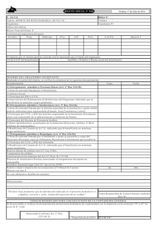 34
Viedma, 17 de Julio de 2014BOLETIN OFICIAL N° 5268
F. 111 C G
T ám ite: A P O R T E N O R E IN T E G R A B L E - D C T O 134 V iedm a, / /
O rganism o: E xpediente N º
M onto T otal del G asto: $
Jurisdicc. Prog. Subprogr. Proy. A/O Part. Cod.Fin. Im porte $
IN FO R M E D E L O R G A N IS M O T R A M IT A N T E :
R ealizado el control del trám ite, se verifica la existencia de la siguiente docum entación:
D ocum entación Fojas Fecha
A ) O torgam iento subsidios a P ersonas físicas (A rt. 2° D to 134/10):
1) N ota de solicitud firm ada por el beneficiario
2) Inform e S ocial
3) Fotocopia del D N I y C U IL
B ) O torgam iento subsidios a Instituciones (A rt. 3° D to 134/10):
3) Fotocopia del D ecreto de P ersonería Jurídica
C ) O torgam iento subsidios a M unicipios (A rt. 4° D to 134/10):
2) Fotocopia del C U IL y D N I del solicitante
R eserva interna de créditos (A rt.31º L ey 3186)
C om prom iso de créditos
A utorización en los térm inos del A rt.33º D cto. H 1737/98
D ictam en A sesoria Legal (A rt.12º inc e) Ley 2938)
R em itir o dejar a disposición las actuaciones al T ribunal de C uentas SI N O
M arcar con una X
E n caso afirm ativo, detallar las causales:
O bservaciones:
ID U SC I N ºFirm a Jefe de la U SC I
Firm a R esponsable de C ontrol Interno conform e
R es. N °___
E S P A C IO R E SE R V A D O P A R A U SO E X C LU S IV O D E LA C O N T A D U R ÍA G E N E R A L
Se ha procedido a verificar la docum entación del presente form ulario de conform idad con lo dispuesto en los artículos 79° a 85° de
la ley H N° 3186.
Intervenido C onform e A rt. 2° R es.
125/14C .G .
"D eclaro bajo juram ento que la inform ación indicada en el presente form ulario es
com pleta, correcta y veráz, siendo fiel expresión de la verdad."
P royecto de resolución/o D ecreto autorizando el otorgam iento del aporte no
reintegrable
4) Intervención del D epatam ento de R endiciones del O rganism o indicando que la
beneficiaria no m antiene cargos pendientes
2) Fotocopia del C U IL y D N I del m áxim o responsable de la Institución (P residente)
quién será responsable de la adm inistración y rendición de fondos.
1) N ota de solicitud firm ada por la m áxim a autoridad de la Institución o quién exhiba
poderes suficientes para representarla (E statuto, A cta C onstitutiva y otros)
4) D atos identificatorios actualizados de la Intitución (D irección, teléfono, E -M ail,
teléfonos de responsables)
5) R endiciones de C uentas de la C .G . indicando que la beneficiaria no m antiene
cargos pendientes.
1) N ota de solicitud firm ada por el Intendente o quién se encuentre a cargo del
M unicipio (P resentar copia de O rdenanza, R esolución o instrum ento que acredite la
3) R endiciones de C uentas de la C .G . indicando que el beneficiario no m antiene
cargos pendientes.
D D JJ N º
O bjeto del trám ite
E structura presupuestaria del gasto:
C U IL /C U IT del beneficiario A pellido y N om bre o R azón social del beneficiario:
E l im porte que se intenta aprobar coincide con lo autorizado por el titular del organism o.
 