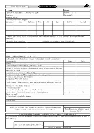 35
Viedma, 17 de Julio de 2014 BOLETIN OFICIAL N° 5268
F. 112 CG
Trámite: O BRA D ELEG AD A - Art 3º de la Ley 286-
O rganism o:
Jurisdicc. Prog. Subprogr. Proy. A/O Part. Cod.Fin. Im porte $
IN FO RM E D EL ORG AN ISM O TRAM ITAN TE:
Realizado el control del trám ite, se verifica la existencia de la siguiente docum entación:
D ocum entación Fojas Fecha
Solicitud
Autorización en los térm inos del art.33º del dcto 1737/98
Reserva interna de créditos (art.31º Ley 3186)
D ocum entación de la obra (M em oria, planos, cóm puto y presupuesto)
D ocum ento de identidad del Sr Intendente
Inscripción en AFIP del M unicipio
Inform e sobre razonabilidad del precio
Comprom iso de créditos
D ictam en Asesoria Legal (art.12º inc. e) de la Ley 2938)
Remitir o dejar a disposición las actuaciones al Tribunal de Cuentas SI N O
M arcar con una X
En caso afirm ativo, detallar las causales:
O bservaciones:
ID USCI Nº
DDJJ Nº
V iedm a, / /
Expediente N º
Intervenido Conform e Art. 2° Res. 125/14C.G .
Firma Jefe de la U SCI
CU IL/CU IT del beneficiario Apellido y Nom bre o Razón social del beneficiario:
O bjeto del trám ite:
Estructura presupuestaria del gasto:
El importe que se intenta aprobar es coincidente con las cantidades de bienes y/o servicios aprobados en el pliego de bases y
condiciones.
Proyecto de resolución aprobando la docum entación técnica y delegando en el M unicipio
la ejecución de la obra
Se ha procedido a verificar la docum entación del presente formulario de conform idad con lo dispuesto en los artículos 79° a 85° de
la ley H N° 3186.
Firma Responsable de Control Interno
conform e Res. N °___
Certificación del Tribunal de Cuentas M unicipal sobre inexistencia de cargos pendientes
"D eclaro bajo juram ento que la inform ación indicada en el presente form ulario es
completa, correcta y veráz, siendo fiel expresión de la verdad."
ESPACIO RESERVAD O PARA U SO EXCLU SIV O D E LA CON TADU RÍA G EN ERAL
 