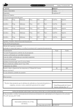 36
Viedma, 17 de Julio de 2014BOLETIN OFICIAL N° 5268
F. 113 CG
T rám ite: SEG U RO S V iedma, / /
O rganism o: Expediente N º
Jurisdicc. Prog. Subprogr. Proy. A/O Part. Cod.Fin. Importe
$
Jurisdicc. Prog. Subprogr. Proy. A/O Part. Cod.Fin. Importe
$
Jurisdicc. Prog. Subprogr. Proy. A/O Part. Cod.Fin. Importe
$
Jurisdicc. Prog. Subprogr. Proy. A/O Part. Cod.Fin. Importe
$
Jurisdicc. Prog. Subprogr. Proy. A/O Part. Cod.Fin. Importe
$
A pellido y N om bre o Razón Social del beneficiario:
CU IL/CU IT del beneficiario:
Inform e del organism o tram itante:
Realizado el control del trám ite, se verifica la existencia de la siguiente docum entación:
D ocum entación Fojas Fecha
Previsión Presupuestaria conform e ley de presupuesto
Facturas conform adas por autoridad com petente
N otas de crédito conform adas por autoridad com petente
Proyecto de resolución
D ictam en Asesoria Legal (art.12º e) Ley 2938)
Reserva interna de créditos (art.31º Ley 3186)
Comprom iso de créditos
Rem itir o dejar a disposición las actuaciones al T ribunal de Cuentas SI N O
M arcar con una X
ID U SCI N º
DDJJ Nº
"Declaro bajo juramento que la información indicada en el presente formulario es
completa, correcta y veráz, siendo fiel expresión de la verdad." Firma Responsable de Control
Interno conform e Res. N °___
ESPA CIO RESER V A D O PA RA U SO EX CLU SIV O D E LA CO N T A D U RÍA G EN ERA L
En caso afirm ativo, detallar las causales:
O bservaciones:
Intervenido C onform e A rt. 2° R es.
125/14C.G .
Firma Jefe de la U SC I
O bjeto del T rám ite:
Estructura presupuestaria del gasto:
Se ha procedido a verificar la documentación del presente formulario de conformidad con lo dispuesto en los artículos
79° a 85° de la ley H N° 3186.
 
