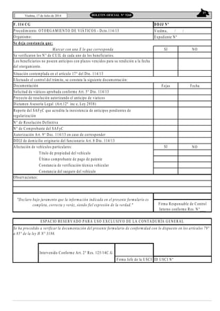 37
Viedma, 17 de Julio de 2014 BOLETIN OFICIAL N° 5268
F. 114 CG DDJJ Nº
Viedma, / /
Expediente Nº
Se deja constancia que:
SI NO
Se verificaron los N° de CU IL de cada uno de los beneficiarios.
Situación contemplada en el artículo 17° del D to. 114/13
Efectuado el control del trámite, se constata la siguiente documentación:
Fojas Fecha
N° de Resolución Definitiva
N° de Comprobante del SAFyC
Autorización Art. 9° Dec. 114/13 en caso de corresponder
DD JJ de domicilio originario del funcionario Art. 8 D to. 114/13
Afectación de vehículos particulares: SI NO
Título de propiedad del vehículo
Último comprobante de pago de patente
Constancia de verificación técnica vehicular
Constancia del saeguro del vehículo
Observaciones:
ID USCI Nº
Intervenido Conforme Art. 2° Res. 125/14C.G .
Firma Jefe de la U SCI
Los beneficiarios no poseen anticipos con plazos vencidos para su rendición a la fecha
del otorgamiento.
Procedimiento: OTORGAM IENTO DE VIÁTICO S - Dcto.114/13
Organismo:
Se ha procedido a verificar la documentación del presente formulario de conformidad con lo dispuesto en los artículos 79°
a 85° de la ley H N° 3186.
M arcar con una X lo que corresponda
Reporte del SAFyC que acredita la inexistencia de anticipos pendientes de
regularización
ESPACIO RESERV ADO PARA USO EXCLUSIV O D E LA CONTAD URÍA G EN ERAL
Proyecto de resolución autorizando el anticipo de viaticos
Solicitud de viáticos aprobada conforme Art. 5° Dto. 114/13
Dictamen Asesoría Legal (Art.12º inc e, Ley 2938)
"Declaro bajo juramento que la información indicada en el presente formulario es
completa, correcta y veráz, siendo fiel expresión de la verdad." Firma Responsable de Control
Interno conforme Res. N °___
Documentación
 