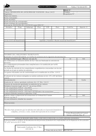 38
Viedma, 17 de Julio de 2014BOLETIN OFICIAL N° 5268
F. 115 C G D D JJ N º
M onto A nticipado :
M onto R end ido:
M onto devuelto de corresponder:
M onto reintegro de corresponder:
Jurisdicc. P rog. Subprogr. P roy. A /O P art. C od.Fin. Im porte $
IN FO R M E D E L O R G A N IS M O T R A M IT A N T E :
R ealizado el control del trám ite, se verifica la existencia de la siguiente docum entación:
Se deja constancia que: (M arcar con una X ) SI N O
D ocum entación: Fo jas Fecha
R endición de viáticos ap robada conform e A rt. 15° D to. 114/13
P royecto de resolución aprob ando la rend ición de los viaticos
D ictam en A sesoria L egal (A rt.12º inc e) L ey 29 38)
N ° de com probante SA F yC : clase R E G ___ ___
N ° de com probante SA F yC : clase C Y O _____ _
N ° de com probante SA F yC : clase D E V incorporado a las actuaciones _____ _
V iáticos co nform e norm ativa específica. C itar.
R em itir o dejar a disposición las actuaciones al T ribunal de C uentas SI N O
M arcar con una X
E n caso afirm ativo, detallar las causales:
ID U S C I N º
Intervenido C onform e A rt. 2 ° R es.
125/1 4C .G .
Firm a Jefe de la U SC I
E SP A C IO R E SE R V A D O P A R A U SO E X C L U S IV O D E L A C O N T A D U R ÍA G E N E R A L
Se ha procedido a verificar la docum entación del presente form ulario de conform idad con lo dispuesto en los artículos
79° a 85° de la ley H N ° 3186.
C U IL /C U IT del beneficiario A pellido y N om bre o R azón social del beneficiario:
L os com probantes presentados d an cum plim iento a lo establecido por la R G
1415/03 A F IP .
L as rendiciones se realizaron dentro de lo s 5 dias de finalizada la com isió n de
servicio s.
"D eclaro bajo juram ento que la inform ación indicada en el presente form ulario es
com pleta, correcta y veráz, siendo fiel expresión de la verdad."
Firm a R esponsable de C ontrol
Interno conform e R es. N °___
O bservaciones:
E l cálculo de lo s viáticos otorgado s se realizó conform e al A rt. 19º y 20º del D cto.
114/1 3.
L os gastos efectuado s son de conform idad con lo establecido en el D to. 114/13.
L as fechas de em isión de los com probantes respaldatorios concuerd an con las del
período en el que se realizo la com isión.
So licitud de A N T IC IP O D E V IÁ T IC O S según D D JJ N °______
T rám ite: R E N D IC IÓ N D E A N T IC IP O S D E V IÁ T IC O S - D cto.114/1 3 V iedm a, / /
O rganism o: E xpediente N º
O bjeto del trám ite:
 