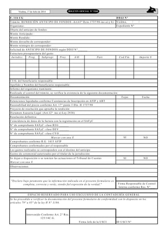 39
Viedma, 17 de Julio de 2014 BOLETIN OFICIAL N° 5268
F. 116 C G
T rám ite: R EN D IC IÓ N A N T IC IPO D E FO N D O S -A rt.63º D cto.1737/98-inc.a) y b)
O rganism o:
M onto A nticipado :
M onto R endido:
M onto devuelto de corresponder:
M onto reintegro de corresponder:
Jurisdicc. Prog. Subprogr. Proy. A/O Part. Cod.Fin. Im porte $
A pellido y N om bre del beneficiario responsable:
Inform e del organism o tram itante:
R ealizado el control del trám ite, se verifica la existencia de la siguiente docum entación:
D ocum entación Fojas Fecha
R etenciones liquidadas conform e C onstancias de Inscripción en A FIP y A R T
R azonabiliad del precio conform e A rt. 17° punto 3 D to. H 1737/98
Proyecto de resolución que aprueba la rendición
D ictam en A sesoria Legal (A rt.12º inc e) Ley 2938)
C oincidencia de datos de la factura con la registración en el SA FyC
N ° de com probante SA FyC : clase RE G ______
N ° de com probante SA FyC : clase D EV ______
N ° de com probante SA FyC : clase CY O ______
SI N O
C om probantes conform e R .G . 1415 A FIP
C om probantes conform ados por el responsable
Los gastos realizados se corresponden con el destino del anticipo
G astos de cerem onial autorizados por el titular de la jurisdicción
Se dejan a disposición o se rem iten las actuaciones al T ribunal de C uentas SI N O
M arcar con una X
O bservaciones:
ID U SC I N º
ESPA CIO R ESER V A D O PA R A U SO EX C LU SIV O D E LA C O N T A D U R ÍA G E N ER A L
C U IL del beneficiario responsable:
R esolución definitiva
Solicitud de A N T IC IPO D E FO N D O S según D D JJ N °______
M arcar con una X
Se ha procedido a verificar la docum entación del presente form ulario de conform idad con lo dispuesto en los
artículos 79° a 85° de la ley H N° 3186.
Intervenido C onform e A rt. 2° R es.
125/14C .G .
Firm a Jefe de la U SC I
D D JJ N º
V iedm a, / /
Expediente N º
"D eclaro bajo juram ento que la inform ación indicada en el presente form ulario es
com pleta, correcta y veráz, siendo fiel expresión de la verdad." Firm a R esponsable de C ontrol
Interno conform e Res. N °___
O bjeto del anticipo de fondos:
Estructura presupuestaria del gasto:
 