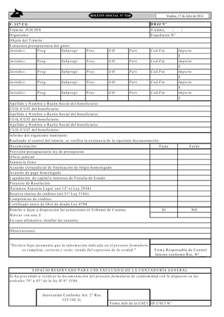 40
Viedma, 17 de Julio de 2014BOLETIN OFICIAL N° 5268
F . 117 C G
T rám ite: JU IC IO S V iedm a, / /
O rganism o: E xpediente N º
O bjeto del T rám ite:
Jurisdicc. P rog. Subprogr. P roy. A /O P art. C od.F in. Im porte
$
Jurisdicc. P rog. Subprogr. P roy. A /O P art. C od.F in. Im porte
$
Jurisdicc. P rog. Subprogr. P roy. A /O P art. C od.F in. Im porte
$
Jurisdicc. P rog. Subprogr. P roy. A /O P art. C od.F in. Im porte
$
Jurisdicc. P rog. Subprogr. P roy. A /O P art. C od.F in. Im porte
$
A pellido y N om bre o R azón Social del beneficiario:
C U IL/C U IT del beneficiario:
A pellido y N om bre o R azón Social del beneficiario:
C U IL/C U IT del beneficiario:
A pellido y N om bre o R azón Social del beneficiario:
C U IL/C U IT del beneficiario:
Inform e del organism o tram itante:
R ealizado el control del trám ite, se verifica la existencia de la siguiente docum entación:
D ocum entación Fojas Fecha
P revisión presupuestaria ley de presupuesto
O ficio judicial
Sentencia firm e
A cuerdo extrajudicial de finalización de litigio hom ologado
A cuerdo de pago hom ologado
Liquidación de capital e intereses de Fiscalía de E stado
P royecto de R esolución
D ictam en A sesoria Legal (art.12º e) Ley 2938)
R eserva interna de créditos (art.31º Ley 3186)
C om prom iso de créditos
C ertificado único de libre de deuda Ley 4798
R em itir o dejar a disposición las actuaciones al T ribunal de C uentas SI N O
M arcar con una X
E n caso afirm ativo, detallar las causales:
ID U SC I N º
D D JJ N º
E structura presupuestaria del gasto:
"D eclaro bajo juram ento que la inform ación indicada en el presente form ulario
es com pleta, correcta y veráz, siendo fiel expresión de la verdad." Firm a R esponsable de C ontrol
Interno conform e R es. N °___
Intervenido C onform e A rt. 2° R es.
125/14C .G .
Firm a Jefe de la U SC I
Se ha procedido a verificar la docum entación del presente form ulario de conform idad con lo dispuesto en los
artículos 79° a 85° de la ley H N ° 3186.
O bservaciones:
E SPA C IO R E SE R V A D O P A R A U SO E X C LU SIV O D E LA C O N T A D U R ÍA G E N E R A L
 