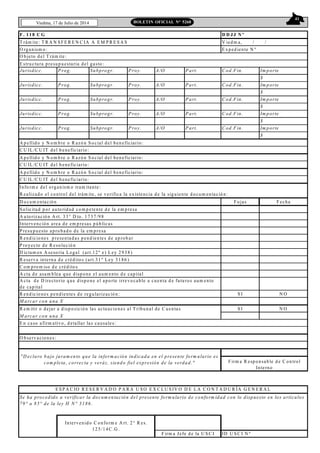 41
Viedma, 17 de Julio de 2014 BOLETIN OFICIAL N° 5268
F . 11 8 C G D D JJ N º
T rám ite: T R A N S F E R E N C IA A E M P R E S A S V iedm a, / /
O rganism o: E xped iente N º
Jurisdicc. Prog. Subprogr. Proy. A/O Part. C od.Fin. Im porte
$
Jurisdicc. Prog. Subprogr. Proy. A/O Part. C od.Fin. Im porte
$
Jurisdicc. Prog. Subprogr. Proy. A/O Part. C od.Fin. Im porte
$
Jurisdicc. Prog. Subprogr. Proy. A/O Part. C od.Fin. Im porte
$
Jurisdicc. Prog. Subprogr. Proy. A/O Part. C od.Fin. Im porte
$
A p ellid o y N o m b re o R azó n S o cial del beneficiario:
C U IL /C U IT del b eneficiario:
A p ellid o y N o m b re o R azó n S o cial del beneficiario:
C U IL /C U IT del b eneficiario:
A p ellid o y N o m b re o R azó n S o cial del beneficiario:
C U IL /C U IT del b eneficiario:
Info rm e del organism o tram itante:
R ealizado el co ntrol del trám ite, se verifica la existencia d e la siguiente d ocum entació n:
D o cum entación F ojas F echa
S olicitud p or auto ridad co m p etente d e la em presa
A uto rizació n A rt. 33° D to . 1 737 /9 8
Intervención area de em p resas púb licas
P resupuesto apro bad o de la em p resa
R end icio nes p resentadas pend ientes de ap rob ar
P royecto de R esolució n
D ictam en A seso ria L egal (art.12 º e) L ey 29 38 )
R eserva interna d e crédito s (art.31 º L ey 31 86 )
C om p ro m iso d e crédito s
A cta de asam blea que dispo ne el aum ento d e capital
R end icio nes pendientes de regularizació n: S I N O
M arcar con una X
R em itir o dejar a d isp osición las actuaciones al T ribunal de C uentas S I N O
M arcar con una X
E n caso afirm ativo , d etallar las causales:
ID U S C I N º
Intervenido C onform e A rt. 2 ° R es.
12 5/14 C .G .
F irm a Jefe de la U S C I
E S P A C IO R E S E R V A D O P A R A U S O E X C L U S IV O D E L A C O N T A D U R ÍA G E N E R A L
Se ha procedido a verificar la docum entación del presente form ulario de conform idad con lo dispuesto en los artículos
79° a 85° de la ley H N ° 3186.
A cta d e D irectorio que dispo ne el apo rte irrevo cable a cuenta d e futuros aum ento
de capital
O b servaciones:
O b jeto del T rám ite:
E structura presupuestaria del gasto :
"D eclaro bajo juram ento que la inform ación indicada en el presente form ulario es
com pleta, correcta y veráz, siendo fiel expresión de la verdad." F irm a R esp onsab le d e C ontrol
Interno
 
