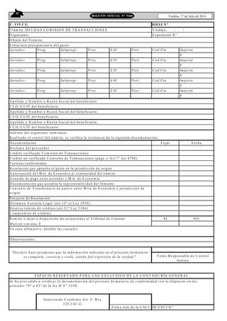 42
Viedma, 17 de Julio de 2014BOLETIN OFICIAL N° 5268
F . 119 C G
T rám ite: D E U D A S C O M IS IO N D E T R A N S A C C IO N E S V ied m a, / /
O rganism o: E xped iente N º
O b jeto d el T rám ite:
Jurisdicc. Prog. Subprogr. Proy. A/O Part. Cod.Fin. Im porte
$
Jurisdicc. Prog. Subprogr. Proy. A/O Part. Cod.Fin. Im porte
$
Jurisdicc. Prog. Subprogr. Proy. A/O Part. Cod.Fin. Im porte
$
Jurisdicc. Prog. Subprogr. Proy. A/O Part. Cod.Fin. Im porte
$
Jurisdicc. Prog. Subprogr. Proy. A/O Part. Cod.Fin. Im porte
$
A p ellid o y N o m b re o R azó n S ocial d el b eneficiario :
C U IL /C U IT d el b eneficiario :
A p ellid o y N o m b re o R azó n S ocial d el b eneficiario :
C U IL /C U IT d el b eneficiario :
A p ellid o y N o m b re o R azó n S ocial d el b eneficiario :
C U IL /C U IT d el b eneficiario :
Info rm e d el o rganism o tram itante:
R ealizad o el contro l d el trám ite, se verifica la existencia d e la siguiente d o cum entació n:
D o cum entació n F o jas F echa
R eclam o d el pro veed o r
C réd ito verificado C o m isió n d e T ransaccio nes
C réd ito no verificado C o m isió n d e T ransaccio nes (pago s/ A rt.7° ley 4 79 0 )
F acturas co nfo rm adas
R eso lución que ap rueb a el gasto en la jurisd icció n d e o rigen
A uto rizació n d el M in. de E co no m ía p / continuidad d el trám ite
A cuerd o d e p ago entre acreed o r y M in. d e E co no m ía
D o cum entació n q ue acred ita la rep resentativid ad d el firm ante
P ro yecto d e R esolució n
D ictam en A seso ría L egal (art.1 2 º e) L ey 2 9 3 8 )
R eserva interna d e créd ito s (art.3 1º L ey 3 1 8 6)
C o m p rom iso d e créd ito s
R em itir o d ejar a d ispo sición las actuacio nes al T rib unal d e C uentas S I N O
M arcar con una X
E n caso afirm ativo, d etallar las causales:
ID U S C I N º
O b servacio nes:
"D eclaro bajo juram ento que la inform ación indicada en el presente form ulario
es com pleta, correcta y veráz, siendo fiel expresión de la verdad." F irm a R espo nsab le d e C o ntrol
Interno
E structura p resup uestaria d el gasto :
D D JJ N º
C o nvenio d e T ransferencia d e p asivo entre M rio d e E cono m ía y jurisd icción de
o rigen
Intervenido C o nfo rm e A rt. 2 ° R es.
1 2 5 /1 4 C .G .
F irm a Jefe d e la U S C I
E S P A C IO R E S E R V A D O P A R A U S O E X C L U S IV O D E L A C O N T A D U R ÍA G E N E R A L
Se ha procedido a verificar la docum entación del presente form ulario de conform idad con lo dispuesto en los
artículos 79° a 85° de la ley H N ° 3186.
 