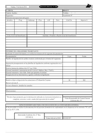 43
Viedma, 17 de Julio de 2014 BOLETIN OFICIAL N° 5268
F. 120 C G
Trámite: Sueldos
Organismo:
Jurisdicc. Prog. Subprogr. Proy. A/O Part. Cod.Fin. Importe $
INFORM E DEL ORGANISM O TRAM ITAN TE:
Realizado el control del trámite, se verifica la existencia de la siguiente documentación:
Documentación Fojas Fecha
Reserva interna de créditos (Art.31º Ley 3186)
Personal transitorio: autorización de la S. de la F. Pública ( Res. 176/97)
Personal transitorio: Acto Adm . firm e que aprueba el contrato
Designación de los funcionarios y agentes conforme la legislación
Remitir o dejar a disposición las actuaciones al Tribunal de Cuentas SI NO
M arcar con una X
En caso afirmativo, detallar las causales:
Observaciones:
ID U SCI Nº
Se ha procedido a verificar la documentación del presente form ulario de conformidad con lo dispuesto en los artículos 79° a 85°
de la ley H N° 3186.
Intervenido Conforme Art. 2° Res.
125/14C.G.
Firma Jefe de la USCI
Firma Responsable de Control Interno
conforme Res. N°___
Imputación presupuestaria en las planillas de liquidación conform e registración en el
SAFyC
DD JJ Nº
Expediente Nº
Planilla de liquidación de sueldos resum en conformada por el titular del organismo
Estructura presupuestaria del gasto:
Viedma, / /
Apellido y Nom bre o Razón social del beneficiario:
ESPACIO RESERVAD O PARA USO EXCLU SIV O D E LA CO NTAD URÍA GENERAL
"Declaro bajo juramento que la inform ación indicada en el presente formulario es
completa, correcta y veráz, siendo fiel expresión de la verdad."
CU IL/CUIT del beneficiario
 