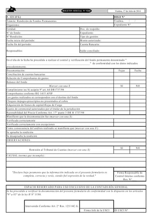 44
Viedma, 17 de Julio de 2014BOLETIN OFICIAL N° 5268
F. 121 (CG )
T rám ite: R endición de Fondos Perm anentes
O rganism o:
Entidad: D oc. de respaldo:
N º de fondo: Expediente:
N º R endición: T ipo de gestión:
Fecha inicio del período: M onto autorizado:
Fecha fin del período: Cuenta B ancaria:
Responsables: Saldo conciliado:
D ocum entación: Fojas Fecha
Conciliación de cuentas bancarias
Relación de Com probantes de gastos
B alance del fondo
SI N O
Cum plim iento inc b) acápite 9º art. 64 D R1737/98
Com probantes conform e R G 1415 A FIP
Los gastos realizados se corresponden con el destino del fondo
Cheques im pagos-prescriptos-no presentados al cobro
A dquisición de bienes de capital-H ojas de Cargo
G astos de cerem onial autorizados por el titular de la jurisdicción
Razonabilidad del Precio Conform e A rt. 17° punto 3 D R H 1737/98
M anifiesto que la docum entación fue (marcar con una X)
V erificada correctam ente
V erificada correctam ente con excepciones
Com o consecuencia del análisis realizado se m anifiesta que (m arcar con una X )
Se aprueba la rendición
Se desaprueba la rendición
O B SER V A CIO N ES:
SI N O
CA U SA L (norma que incumple) :
ID U SCI N º
D DJJ N º
V iedm a, / /
Expediente N º
En el día de la fecha he procedido a realizar el control y verificación del fondo perm anente denom inado "
__________________________________________________________" de conform idad con los datos indicados
precedentem ente.
M arcar con una X
Firm a Jefe de la U SCI
ESPAC IO RESER V A D O PA RA U SO EX CLU SIV O D E LA CO N T AD U RÍA G EN ERAL
Se ha procedido a verificar la docum entación del presente form ulario de conformidad con lo dispuesto en los artículos
79° a 85° de la ley H N° 3186.
Rem isión al T ribunal de Cuentas (marcar con una X)
"D eclaro bajo juram ento que la información indicada en el presente form ulario es
completa, correcta y veráz, siendo fiel expresión de la verdad."
Firm a Responsable de
Control Interno conform e
Res. N °___
Intervenido Conform e Art. 2° Res. 125/14C.G .
 