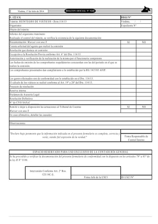 45
Viedma, 17 de Julio de 2014 BOLETIN OFICIAL N° 5268
F. 122 CG
Informe del organismo tram itante:
Realizado el control del trámite, se verifica la existencia de la siguiente docum entación:
D ocumentación: M arcar con una X SI N O
Consta solicitud del agente que realizó la comisión
Resolución que destaca en com isión
Excepción a la Resolución Previa conforme Art. 6° del D to. 114/13
Autorización y verificación de la realización de la m isma por el funcionario com petente
Los gastos efectuados son de conformidad con lo establecido en el Dto. 114/13.
El cálculo de los viáticos se realizó conform e al Art. 19º y 20º del Dto. 114/13.
Proyecto de resolución
Reserva interna
D ictámen de Asesoría Legal
Resolución D efinitiva
N ° de CY O SAFyC ______
Rem itir o dejar a disposición las actuaciones al Tribunal de Cuentas SI N O
M arcar con una X
En caso afirm ativo, detallar las causales:
ID U SCI Nº
Intervenido Conforme Art. 2° Res.
125/14C.G.
Firm a Jefe de la U SCI
O bservaciones:
"Declaro bajo juramento que la inform ación indicada en el presente form ulario es com pleta, correcta y
veráz, siendo fiel expresión de la verdad." Firm a Responsable de
Control Interno
ESPACIO RESERVADO PARA U SO EXCLUSIVO DE LA CO N TADU RÍA GEN ERAL
DDJJ Nº
Se ha procedido a verificar la documentación del presente formulario de conformidad con lo dispuesto en los artículos 79° a 85° de
la ley H N° 3186.
Los com probantes presentados dan cum plim iento a lo establecido por la RG 1415/03 AFIP.
Las fechas de emisión de los comprobantes respaldatorios concuerdan con las del período en el que se
realizo la com isión.
Trám ite: REIN TEGRO DE VIÁTICOS - D cto.114/13 V iedma, / /
O rganism o: Expediente N º
O bjeto del trámite:
 