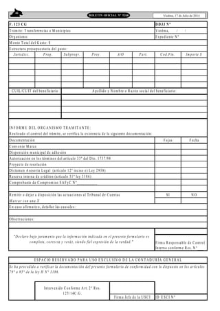46
Viedma, 17 de Julio de 2014BOLETIN OFICIAL N° 5268
T rám ite: T ransferencias a M unicipios V iedm a, / /
O rganism o: Expediente N º
M onto T otal del G asto: $
Jurisdicc. Prog. Subprogr. Proy. A/O Part. Cod.Fin. Im porte $
IN FO R M E D EL O RG A N ISM O T R A M IT A N T E :
R ealizado el control del trám ite, se verifica la existencia de la siguiente docum entación:
D ocum entación Fojas Fecha
C onvenio M arco
D isposición m unicipal de adhesión
A utorización en los térm inos del artículo 33º del D to. 1737/98
Proyecto de resolución
D ictam en A sesoria Legal (artículo 12º inciso e) Ley 2938)
R eserva interna de créditos (artículo 31º ley 3186)
C om probante de C om prom iso SA FyC N º__________
R em itir o dejar a disposición las actuaciones al T ribunal de C uentas SI N O
M arcar con una X
ID U SC I N º
En caso afirm ativo, detallar las causales:
O bservaciones:
"D eclaro bajo juram ento que la inform ación indicada en el presente form ulario es
com pleta, correcta y veráz, siendo fiel expresión de la verdad."
ESPA C IO R ESE RV A D O PA RA U SO E X C LU SIV O D E LA C O N T A D U R ÍA G EN E RA L
Se ha procedido a verificar la docum entación del presente form ulario de conform idad con lo dispuesto en los artículos
79° a 85° de la ley H N° 3186.
Intervenido C onform e A rt. 2° R es.
125/14C .G .
Firm a Jefe de la U SC I
Firm a R esponsable de C ontrol
Interno conform e Res. N °___
F. 123 CG DD JJ Nº
Estructura presupuestaria del gasto:
C U IL/CU IT del beneficiario A pellido y N om bre o R azón social del beneficiario:
 