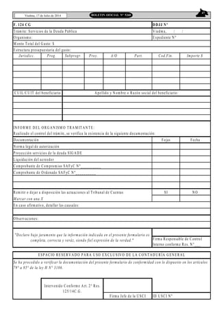 47
Viedma, 17 de Julio de 2014 BOLETIN OFICIAL N° 5268
Trám ite: Servicios de la D euda Pública V iedm a, / /
O rganism o: Expediente N º
M onto Total del G asto: $
Jurisdicc. Prog. Subprogr. Proy. A/O Part. Cod.Fin. Importe $
IN FO RM E D EL O RG A N ISM O TRA M IT A N TE:
Realizado el control del trám ite, se verifica la existencia de la siguiente docum entación:
D ocum entación Fojas Fecha
N orm a legal de autorización
Proyección servicios de la deuda SIG A D E
Liquidación del acreedor
Com probante de Com prom iso SA FyC N º__________
Com probante de O rdenado SA FyC N º__________
Rem itir o dejar a disposición las actuaciones al Tribunal de Cuentas SI N O
M arcar con una X
ID U SCI N º
F. 124 CG DDJJ Nº
CU IL/CU IT del beneficiario A pellido y N om bre o Razón social del beneficiario:
ESPA CIO RESERV A D O PA RA U SO EX CLU SIV O D E LA CO N TA D U RÍA G EN ERA L
Se ha procedido a verificar la documentación del presente formulario de conformidad con lo dispuesto en los artículos
79° a 85° de la ley H N° 3186.
Intervenido Conform e A rt. 2° Res.
125/14C.G .
Firm a Jefe de la U SCI
"Declaro bajo juramento que la información indicada en el presente formulario es
completa, correcta y veráz, siendo fiel expresión de la verdad." Firm a Responsable de Control
Interno conform e Res. N °___
Estructura presupuestaria del gasto:
En caso afirm ativo, detallar las causales:
O bservaciones:
 