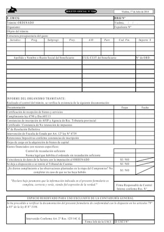 48
Viedma, 17 de Julio de 2014BOLETIN OFICIAL N° 5268
F. 130 C G
Trám ite: O R D EN A D O V iedm a, / / .
O rganism o: Expediente N º
O bjeto del trám ite:
Estructura presupuestaria del gasto:
Jurisdicc. Prog. Subprogr. Proy. A/O . Part. Cod. Fin. Im porte $
C U IL/C U IT del beneficiario: N ° de O R D :
IN FO RM E D EL O RG A N ISM O T RA M ITA N T E:
R ealizado el control del trám ite, se verifica la existencia de la siguiente docum entación:
D ocum entación Fojas Fecha
C ertificación de recepción de bienes y servicios
C um plim iento ley 4798 y D to.605/13
C onstancias de inscripción de A FIP y A gencia de Rec. Tributaria provincial
C ertificado / Constancia de N o reteneción de im puestos
N º de Resolución D efinitiva
Intervención de Fiscalía de Estado por A rt. 12º ley N º 4739
R etenciones Im positivas conform e constancias de inscripción
H ojas de cargo en la adquisición de bienes de capital
G astos financiados con recursos específicos:
C ontrol de recaudación suficiente
N orm a legal que habilita el ordenado sin recaudación suficiente
C oincidencia de datos de la factura con la im putación al O RD EN A D O SI / N O
Se deja a disposición o se rem ite al T ribunal de C uentas SI / N O
ID U SC I N º
Intervenido Conform e A rt. 2° R es. 125/14C .G .
Firm a Jefe de la U SC I
A pellido y N om bre o R azón Social del beneficiario:
D D JJ N º
¿Se dieron cum plim iento a las observaciones planteadas en la etapa del C om prom iso? N o
com pletar en caso de que no las haya habido.
SI / N O
"D eclaro bajo juram ento que la inform ación indicada en el presente form ulario es
com pleta, correcta y veráz, siendo fiel expresión de la verdad."
Se ha procedido a verificar la docum entación del presente form ulario de conform idad con lo dispuesto en los artículos 79°
a 85° de la ley H N° 3186.
Firm a R esponsable de C ontrol
Interno conform e R es. N °___
ESPA C IO R ESER V A D O PA R A U SO EX CLU SIV O D E LA CO N T A D U R ÍA G EN ERA L
 