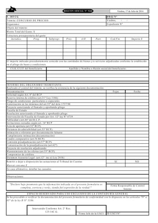 26
Viedma, 17 de Julio de 2014BOLETIN OFICIAL N° 5268
F. 103 C G
T rám ite: CO N C U R SO D E P RE C IO S
O rganism o:
M onto T otal del G asto: $
Jurisdicc. Prog. Subprogr. Proy. A/O Part. C od.Fin. Im porte $
IN FO R M E D E L O R G A N ISM O T RA M IT A N T E:
R ealizado el control del trám ite, se verifica la existencia de la siguiente docum entación:
D ocum entación Fojas Fecha
Solicitud según A rt. 8º del RC P
R eserva interna de créditos (art.31º Ley 3186)
Pliego de condiciones particulares o especiales
A utorización en los térm inos del art.33º del dcto 1737/98
Proyecto autorizando el llam ado y aprobando pliego
Fiscalía de E stado
R esolución autorizando el llam ado y aprobando pliego
Intervención de Fiscalía de Estado por A rt. 12º ley N º 4739
Publicidad s/art.44º del R .C .P .
Invitaciones cursadas según art. 16º R C P
A cta de apertura (art.52º RC P )
D ictam en de adm isibilidad (art.53º R C P)
Intim ación a oferentes por docum entación faltante
C um plim iento intim ación (docum entación)
C uadro com parativo (art.56 R C P)
C om isión preadjudicación (art.57º R C P)
C om unicación de la preadjudicación (art.62º)
Proyecto de resolución adjudicando
M antenim iento de las ofertas (art.55º R CP )
C om prom iso de créditos
D ictam en A sesoria Legal (art.12º inc e) Ley 2938)
R em itir o dejar a disposición las actuaciones al T ribunal de C uentas SI N O
M arcar con una X
ID U SC I N º
Intervenido Conform e A rt. 2° R es.
125/14C .G .
Firm a Jefe de la U SCI
E SPA C IO RE SE R V A D O PA R A U SO EX C LU SIV O D E LA C O N T A D U RÍA G EN E R A L
D D JJ N º
E n caso afirm ativo, detallar las causales:
C U IL/C U IT del beneficiario A pellido y N om bre o R azón social del beneficiario:
V iedm a, / /
E xpediente N º
O bservaciones:
"D eclaro bajo juram ento que la inform ación indicada en el presente form ulario es
com pleta, correcta y veráz, siendo fiel expresión de la verdad."
Firm a R esponsable de Control
Interno
Se ha procedido a verificar la docum entación del presente form ulario de conform idad con lo dispuesto en los artículos 79° a
85° de la ley H N° 3186.
O bjeto del trám ite:
E structura presupuestaria del gasto:
E l im porte indicado precedentem ente coincide con las cantidades de bienes y/o servicios adjudicadas conform e lo establecido
en el pliego de bases y condiciones.
 