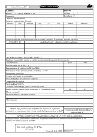 27
Viedma, 17 de Julio de 2014 BOLETIN OFICIAL N° 5268
F. 104 CG
Trámite: CONTRATACIÓN DIRECTA
Organismo:
Jurisdicc. Prog. Subprogr. Proy. A/O Part. Cod.Fin. Importe $
El importe indicado precedentemente coincide con las cantidades de bienes y/o servicios cotizados.
INFORME DEL ORGANISMO TRAMITANTE:
Realizado el control del trámite, se verifica la existencia de la siguiente documentación:
Documentación Fojas Fecha
Solicitud según Art. 8º del RCP
Reserva interna de créditos (art.31º Ley 3186)
Autorización en los términos del art.33º del dcto 1737/98
Presupuestos requeridos
proyecto autorizando la contratación
Encuadre legal del procedimiento adoptado
Compromiso de créditos
Publicidad (art.44 RCP)
Dictamen Asesoria Legal (art.12º inc e) Ley 2938)
Remitir o dejar a disposición las actuaciones al Tribunal de Cuentas SI NO
Marcar con una X
ID USCI Nº
Intervenido Conforme Art. 2° Res.
125/14C.G.
Firma Jefe de la USCI
"Declaro bajo juramento que la información indicada en el presente
formulario es completa, correcta y veráz, siendo fiel expresión de la verdad."
Firma Responsable de Control Interno
conforme Res. N°___
DDJJ Nº
Viedma, / /
Expediente Nº
En caso afirmativo, detallar las causales:
CUIL/CUIT del Apellido y Nombre o Razón social del beneficiario:
ESPACIO RESERVADO PARA USO EXCLUSIVO DE LA CONTADURÍA GENERAL
Se ha procedido a verificar la documentación del presente formulario de conformidad con lo dispuesto en los
artículos 79° a 85° de la ley H N° 3186.
Objeto de la Contratación
Estructura presupuestaria del gasto:
Observaciones:
 