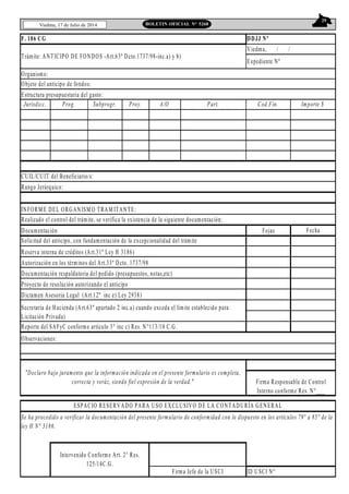 29
Viedma, 17 de Julio de 2014 BOLETIN OFICIAL N° 5268
F. 106 CG
Organismo:
Jurisdicc. Prog. Subprogr. Proy. A/O Part. Cod.Fin. Importe $
Rango Jerárquico:
INFORM E DEL ORGANISM O TRAM ITANTE:
Realizado el control del trámite, se verifica la existencia de la siguiente documentación:
Documentación Fojas Fecha
Reserva interna de créditos (Art.31º Ley H 3186)
Autorización en los términos del Art.33º Dcto. 1737/98
Documentación respaldatoria del pedido (presupuestos, notas,etc)
Proyecto de resolución autorizando el anticipo
Dictamen Asesoria Legal (Art.12º inc e) Ley 2938)
Reporte del SAFyC conforme artículo 3° inc c) Res. N°113/10 C.G.
Observaciones:
ID USCI Nº
Objeto del anticipo de fondos:
Estructura presupuestaria del gasto:
DDJJ Nº
Viedma, / /
Expediente Nº
Trámite: ANTICIPO DE FONDOS -Art.63º Dcto.1737/98-inc.a) y b)
CUIL/CUIT del Beneficiario/s:
Intervenido Conforme Art. 2° Res.
125/14C.G.
Firma Jefe de la USCI
Solicitud del anticipo, con fundamentación de la excepcionalidad del trámite
Secretaría de Hacienda (Art.63º apartado 2 inc.a) cuando exceda el límite establecido para
Licitación Privada)
"Declaro bajo juramento que la información indicada en el presente formulario es completa,
correcta y veráz, siendo fiel expresión de la verdad." Firma Responsable de Control
Interno conforme Res. N°___
ESPACIO RESERVADO PARA USO EXCLUSIVO DE LA CONTADURÍA GENERAL
Se ha procedido a verificar la documentación del presente formulario de conformidad con lo dispuesto en los artículos 79° a 85° de la
ley H N° 3186.
 