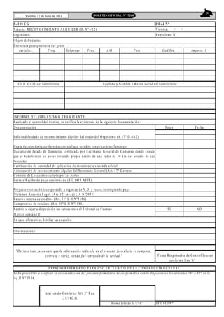 31
Viedma, 17 de Julio de 2014 BOLETIN OFICIAL N° 5268
F. 108 CG
Trámite: RECONOCIM IENTO ALQUILER (D. N°4/12)
Organismo:
Objeto del trámite:
Jurisdicc. Prog. Subprogr. Proy. A/O Part. Cod.Fin. Importe $
INFORM E DEL ORGANISM O TRAM ITANTE:
Realizado el control del trámite, se verifica la existencia de la siguiente documentación:
Documentación Fojas Fecha
Certificación de autoridad de aplicación de inexistencia vivienda oficial
Autorización de reconocimiento alquiler del Secretario General (Art. 17° Decreto
Contrato de Locación suscripto por las partes
Factura/Recibo de pago conformado (RG 1415 AFIP)
Dictamen Asesoria Legal (Art. 12º inc. e) L A Nº2938)
Reserva interna de créditos (Art. 31º L H Nº3186)
Compromiso de créditos (Art. 30º L H Nº3186)
Remitir o dejar a disposición las actuaciones al Tribunal de Cuentas SI NO
M arcar con una X
En caso afirmativo, detallar las causales:
Observaciones:
ID USCI Nº
DDJJ Nº
Viedma, / /
Expediente Nº
Copia decreto designación o documental que acredite rango/carácter funciones
CUIL/CUIT del beneficiario Apellido y Nombre o Razón social del beneficiario:
Intervenido Conforme Art. 2° Res.
125/14C.G.
Firma Jefe de la USCI
"Declaro bajo juramento que la información indicada en el presente formulario es completa,
correcta y veráz, siendo fiel expresión de la verdad." Firma Responsable de Control Interno
conforme Res. N°___
ESPACIO RESERVADO PARA USO EXCLUSIVO DE LA CONTADURÍA GENERAL
Se ha procedido a verificar la documentación del presente formulario de conformidad con lo dispuesto en los artículos 79° a 85° de la
ley H N° 3186.
Estructura presupuestaria del gasto:
Solicitud fundada de reconocimiento alquiler del titular del Organismo (A.17° D.4/12)
Declaración Jurada de Domicilio certificada por Escribania General de Gobierno donde conste
que el beneficiario no posee vivienda propia dentro de una radio de 30 km del asiento de sus
funciones
Proyecto resolución incorporando a regimen de V.O. y recon./reintegrando pago
 