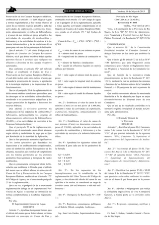 2
Viedma, 06 de Mayo de 2013BOLETIN OFICIAL N° 5141
Preservación de los Cuerpos Receptores Hídricos,
establecido en el artículo 172° del Código de Aguas
y normas reglamentarias, y los valores relativos al
canon de uso mínimo en pesos aplicable a todas las
actividades de exploración, explotación, trans-
porte, almacenamiento y/o refino de hidrocarburos,
y al canon de uso mínimo en pesos aplicable a las
actividades de expendio de combustibles y
lubricantes y a las actividades de servicios a la in-
dustria hidrocarburífera, y de los coeficientes K en
pesos para cada uno de los parámetros de la fórmula.
Que el artículo 171° del citado Código creó el
Registro de Usuarios de Cuerpos Receptores
Hídricos, en el que deben inscribirse todas aquellas
personas fisicas ó jurídicas que vuelquen sus
efluentes o desechos en los cuerpos receptores
autorizados;
Que conforme al artículo 172° del referido
Código se estableció el Canon de Uso y
Preservación de los Cuerpos Receptores Hídricos,
el cual debe incluir, entre otros rubros, el costo que
demanda la preservación del recurso, la aprobación
de la tecnología empleada y las inspecciones de su
funcionamiento;
Que en el parágrafo 20 de la reglamentación de
dicha norma establece condiciones particulares para
las descargas en las actividades hidrocarburíferas,
atendiendo a sus características específicas y los
riesgos potenciales de degradar o deteriorar los
recursos hídricos;
Que además es necesario controlar las
instalaciones de los expendios de combustibles y
lubricantes, particularmente los sistemas de
almacenamiento subterráneo de hidrocarburos
(SASH) y a las actividades de servicios a las
Empresas hidrocarburíferas;
Que el parágrafo 25 de la reglamentación,
establece que el mencionado canon deberá abonarse
según cálculo y modalidades de pago que se fijen
por Resolución de la Autoridad de Aplicación;
Que se han producido aumentos significativos
en los costos operativos que demandan las
inspecciones a los establecimientos empadronados,
como así también los análisis fisicoquímicos de los
efluentes, necesarios para verificar el cumplimiento
con los limites permitidos de los distintos
parámetros fisico-quimicos y biológicos de vuelco
establecidos;
Que en consecuencia corresponde dictar la Re-
solución que establezca la fórmula, para el cálculo
del monto que se deberá abonar en concepto de
Canon de Uso y Preservación de los Cuerpos
Receptores Hídricos, establecido en el artículo 172°
del Código de Aguas y en el mencionado parágrafo
25 de la reglamentación;
Que a su vez, el parágrafo 38 de la mencionada
reglamentación delega en el Departamento Pro-
vincial de Aguas la facultad de introducir las
normas complementarias a la referida reglamenta-
ción;
Por ello,
El Superintendente General de Aguas
RESUELVE
Artículo 1°.- Apruébase la siguiente fórmula para
el cálculo del monto que se deberá abonar en forma
bimestral en concepto de Canon de Uso y
Preservación de los Cuerpos Receptores Hídricos,
establecido en el artículo 172° del Código de Aguas
y en el parágrafo 25 de la reglamentación, aplicable
a todas aquellas actividades empadronadas en el
Registro de Usuarios de Cuerpos Receptores Hídri-
cos, creado en el artículo 171 ° del Código de
Aguas.
Canon de Uso = Cmín
+ A*K1 + B*K2 + C*K3 +
Q*K4
Cmín
= valor de canon de uso mínimo en pesos
A = número total de pozos
B = longitud total de cañerías de conducción en
metros
C = número de baterías e instalaciones
Q = caudal de efluentes líquidos en metros
cúbicos por bimestre
K1 = valor según el número total de pozos en
pesos
K2 = valor según la longitud total de cañerías
en pesos
K3 = valor según el número total de instalaciones
en pesos
K4 = valor según el caudal de efluentes líquidos
en pesos.-
Art. 2°.- Establécese el valor de canon de uso
mínimo (Cmín) en un mil pesos ($ 1.000,00),
aplicable a todas las actividades de exploración,
explotación, transporte, almacenamiento y/o
refino de hidrocarburos.-
Art. 3°.- Establécese el valor de canon de
uso mínimo (Cmín) en doscientos cincuenta
pesos ($ 250,00), aplicable a las actividades de
expendio de combustibles y lubricantes y a las
actividades de servicios a la industria hidrocarbu-
rífera.
Art. 4°.- Apruébase los siguientes valores del
coeficiente K para cada uno de los parámetros de
la fórmula:
Kl = $ 0,075
K2 = $ 0,0075
K3 = $ 2,25
K4 _ $ 0,015
Art. 5°.- En los supuestos de los
incumplimientos con lo establecido en la
reglamentación del Libro Tercero del Código de
Aguas y a los efectos del cálculo del canon de uso
aplicable a las multas, se considerará un rango de
caudales entre 100 m3/bimestre a 600.000 m3/
bimestre.-
Art. 6°.- Deróguese la Resolución N° 1314/
11.-
Art. 7°.- Regístrese, comuníquese, publíquese
en el Boletín Oficial, cumplido, Archívese.-
Ing. Juan Luis Gardes, Superintendente Gene-
ral.-
Provincia de Río Negro
CONTADURIA GENERAL
Resolución Nº 089
Viedma, 19 de Abril de 2013.
Visto, la Constitución de la Provincia de Río
Negro, la Ley “H” N° 3186 de Administra-
ción Financiera y Control Interno del Sector
Público Provincial y la Resolución N° 267/12 CG,
y;
CONSIDERANDO:
Que el artículo 191° de la Constitución
Provincial autoriza al Contador General a
delegar funciones en los casos que establece la
ley.
Que el inciso g) del artículo 72 de la Ley H N°
3186 determina que este Organismo posee
competencia para “dictar el Reglamento Inter-
no, Orgánico y Funcional de la Contaduría Ge-
neral”.
Que en función de la normativa citada
precedentemente, se dictó la Resolución N° 267/
12 CG, mediante la cual se aprobaron las misiones
y funciones de los distintos sectores de la Contaduría
General y el Organigrama de este organismo de
control.
Que resulta conveniente adecuar la mencionada
Resolución a fin de adaptarla para lograr un mejor
desenvolvimiento de diversas áreas de esta
Contaduría.
Que en uso de las facultades conferidas en la
normativa vigente corresponde el dictado del pre-
sente acto administrativo.
Por ello:
El Contador General de
la Provincia
RESUELVE:
Artículo 1°.- Rectificar el punto III-I, Funciones,
inciso 7 del Anexo I de la Resolución N° 267/12
“CG”, el que quedará redactado de la siguiente
manera: “III-I, Funciones 7) Supervisar el
funcionamiento del Departamento de Audito-
ría”.
Art. 2°.- Incorporar al punto III-II, Fun-
ciones del Anexo I de la Resolución N° 267/
12 “CG”, el siguiente inciso: “III-II, Funciones
11) Supervisar el funcionamiento del
Departamento de Contabilidad y Administra-
ción”.
Art. 3°.- Rectificar los puntos VI-II y VI-III
del Anexo I de la Resolución N° 267/12 “CG”,
que quedarán redactados conforme lo estable-
cido en el Anexo I que forma parte de la presen-
te.
Art. 4°.- Aprobar el Organigrama que refleja
la estructura organizativa de esta Contaduría
General, y forma parte de la presente como
Anexo.
Art. 5°.- Registrar, comunicar, notificar y
archivar.
Cr. Juan D. Kohon, Contador General - Provin-
cia de Río Negro.
 