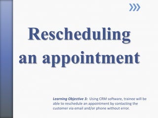 Rescheduling
an appointment
Learning Objective 3: Using CRM software, trainee will be
able to reschedule an appointment by contacting the
customer via email and/or phone without error.
 