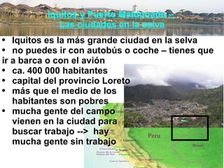 Iquitos y Puerto Maldonado –  Las ciudades en la selva Iquitos es la más grande ciudad en la selva no puedes ir con autobús o coche – tienes que  ir a barca o con el avión ca. 400 000 habitantes capital del provincio Loreto más que el medio de los  habitantes son pobres  mucha gente del campo  vienen en la ciudad para  buscar trabajo -->  hay  mucha gente sin trabajo 