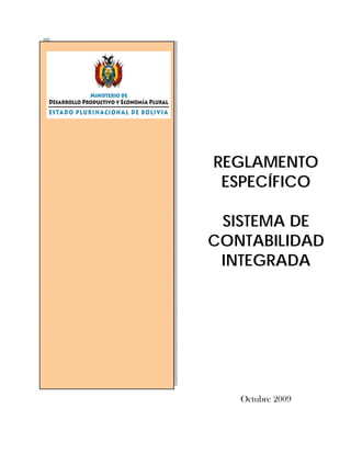 Ministerio de Desarrollo Productivo y Economía Plural 
Estado Plurinacional de Bolivia 
Reglamento Específico del Sistema de Contabilidad Integrada 
REGLAMENTO 
ESPECÍFICO 
SISTEMA DE 
CONTABILIDAD 
INTEGRADA 
Octubre 2009 
 