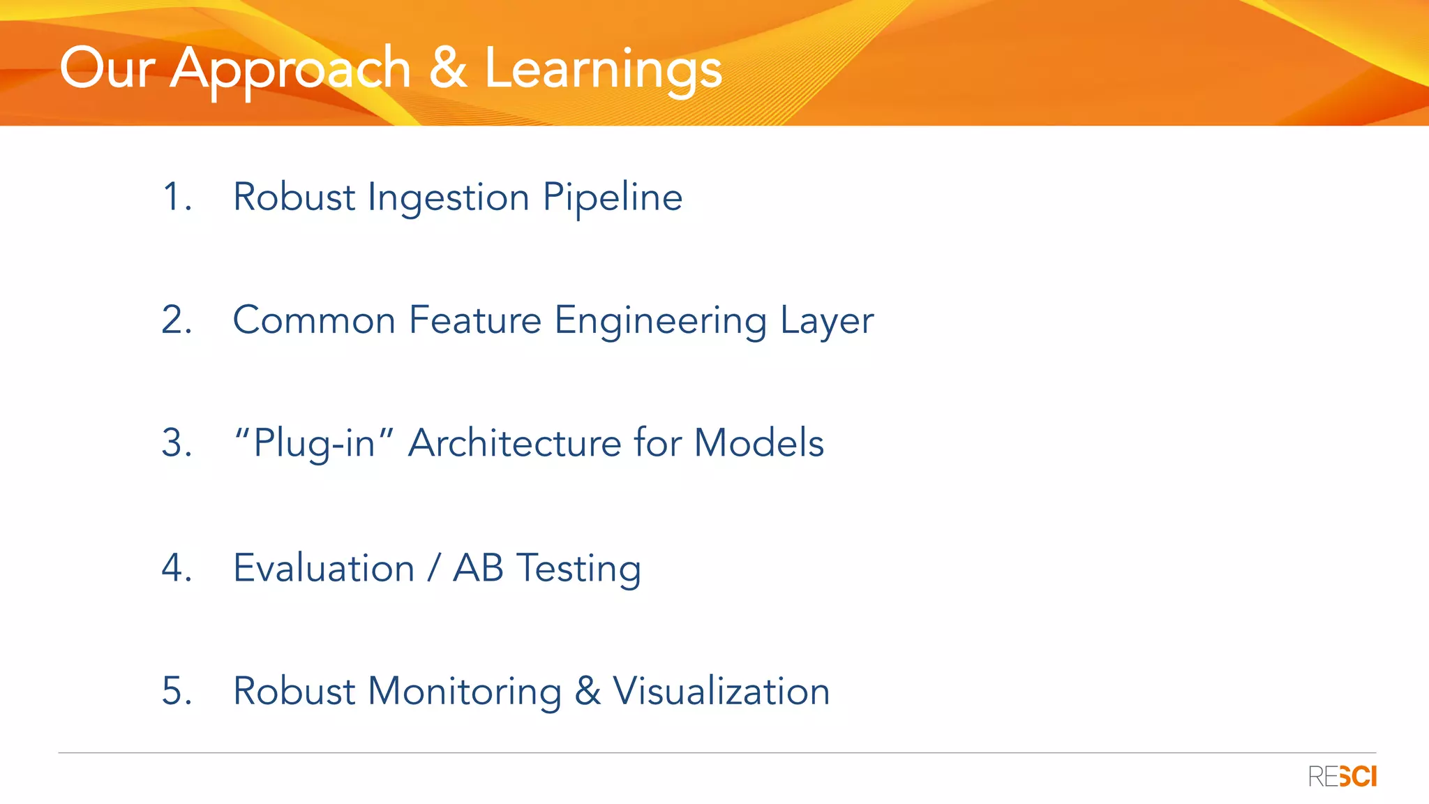Our Approach & Learnings
1.  Robust Ingestion Pipeline
2.  Common Feature Engineering Layer
3.  “Plug-in” Architecture for Models
4.  Evaluation / AB Testing
5.  Robust Monitoring & Visualization
 