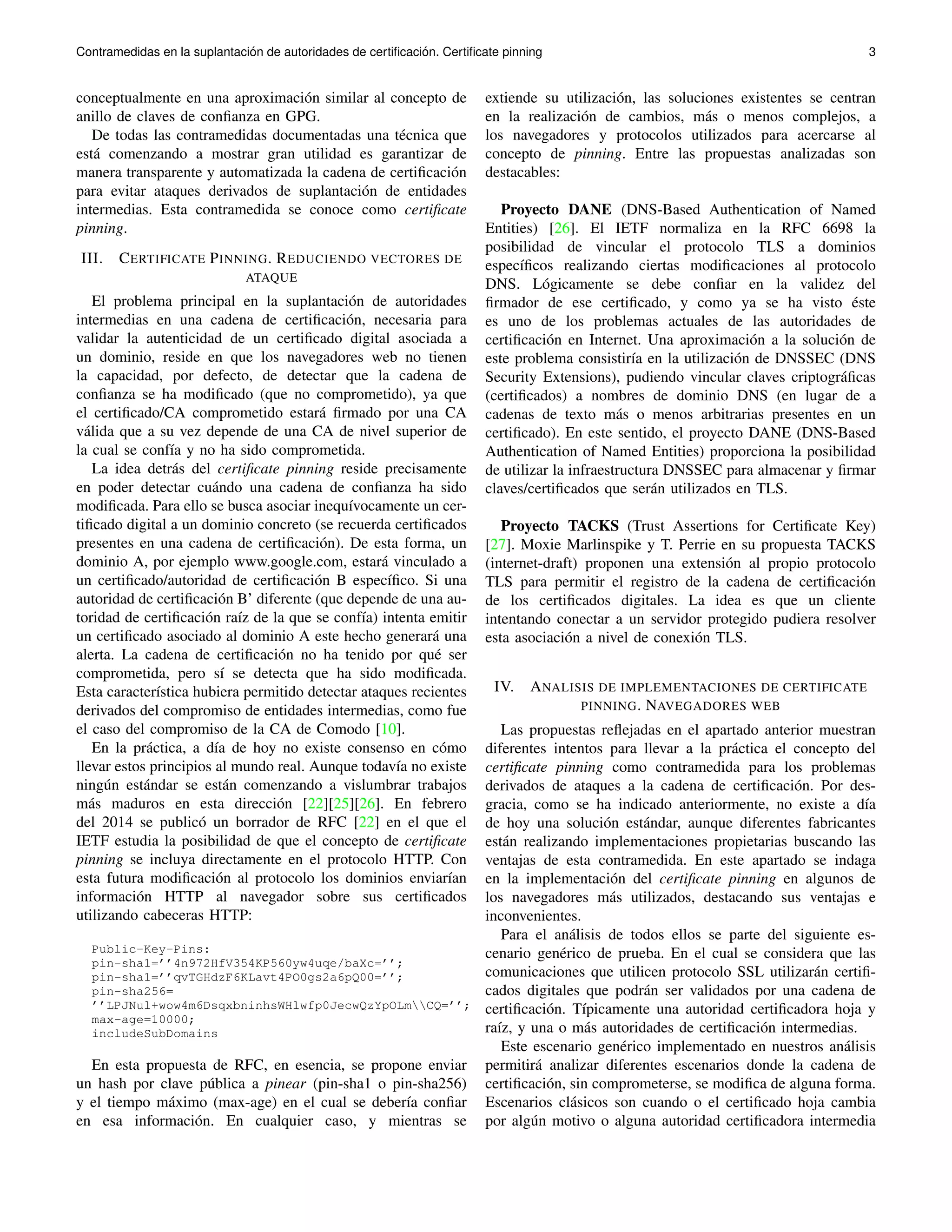 Contramedidas en la suplantaci´on de autoridades de certificaci ´on. Certificate pinning 3 
conceptualmente en una aproximaci´on similar al concepto de 
anillo de claves de confianza en GPG. 
De todas las contramedidas documentadas una t´ecnica que 
est´a comenzando a mostrar gran utilidad es garantizar de 
manera transparente y automatizada la cadena de certificaci´on 
para evitar ataques derivados de suplantaci´on de entidades 
intermedias. Esta contramedida se conoce como certificate 
pinning. 
III. CERTIFICATE PINNING. REDUCIENDO VECTORES DE 
ATAQUE 
El problema principal en la suplantaci´on de autoridades 
intermedias en una cadena de certificaci´on, necesaria para 
validar la autenticidad de un certificado digital asociada a 
un dominio, reside en que los navegadores web no tienen 
la capacidad, por defecto, de detectar que la cadena de 
confianza se ha modificado (que no comprometido), ya que 
el certificado/CA comprometido estar´a firmado por una CA 
v´alida que a su vez depende de una CA de nivel superior de 
la cual se conf´ıa y no ha sido comprometida. 
La idea detr´as del certificate pinning reside precisamente 
en poder detectar cu´ando una cadena de confianza ha sido 
modificada. Para ello se busca asociar inequ´ıvocamente un cer-tificado 
digital a un dominio concreto (se recuerda certificados 
presentes en una cadena de certificaci´on). De esta forma, un 
dominio A, por ejemplo www.google.com, estar´a vinculado a 
un certificado/autoridad de certificaci´on B espec´ıfico. Si una 
autoridad de certificaci´on B’ diferente (que depende de una au-toridad 
de certificaci´on ra´ız de la que se conf´ıa) intenta emitir 
un certificado asociado al dominio A este hecho generar´a una 
alerta. La cadena de certificaci´on no ha tenido por qu´e ser 
comprometida, pero s´ı se detecta que ha sido modificada. 
Esta caracter´ıstica hubiera permitido detectar ataques recientes 
derivados del compromiso de entidades intermedias, como fue 
el caso del compromiso de la CA de Comodo [10]. 
En la pr´actica, a d´ıa de hoy no existe consenso en c´omo 
llevar estos principios al mundo real. Aunque todav´ıa no existe 
ning´un est´andar se est´an comenzando a vislumbrar trabajos 
m´as maduros en esta direcci´on [22][25][26]. En febrero 
del 2014 se public´o un borrador de RFC [22] en el que el 
IETF estudia la posibilidad de que el concepto de certificate 
pinning se incluya directamente en el protocolo HTTP. Con 
esta futura modificaci´on al protocolo los dominios enviar´ıan 
informaci´on HTTP al navegador sobre sus certificados 
utilizando cabeceras HTTP: 
Public-Key-Pins: 
pin-sha1=’’4n972HfV354KP560yw4uqe/baXc=’’; 
pin-sha1=’’qvTGHdzF6KLavt4PO0gs2a6pQ00=’’; 
pin-sha256= 
’’LPJNul+wow4m6DsqxbninhsWHlwfp0JecwQzYpOLmCQ=’’; 
max-age=10000; 
includeSubDomains 
En esta propuesta de RFC, en esencia, se propone enviar 
un hash por clave p´ublica a pinear (pin-sha1 o pin-sha256) 
y el tiempo m´aximo (max-age) en el cual se deber´ıa confiar 
en esa informaci´on. En cualquier caso, y mientras se 
extiende su utilizaci´on, las soluciones existentes se centran 
en la realizaci´on de cambios, m´as o menos complejos, a 
los navegadores y protocolos utilizados para acercarse al 
concepto de pinning. Entre las propuestas analizadas son 
destacables: 
Proyecto DANE (DNS-Based Authentication of Named 
Entities) [26]. El IETF normaliza en la RFC 6698 la 
posibilidad de vincular el protocolo TLS a dominios 
espec´ıficos realizando ciertas modificaciones al protocolo 
DNS. L´ogicamente se debe confiar en la validez del 
firmador de ese certificado, y como ya se ha visto ´este 
es uno de los problemas actuales de las autoridades de 
certificaci´on en Internet. Una aproximaci´on a la soluci´on de 
este problema consistir´ıa en la utilizaci´on de DNSSEC (DNS 
Security Extensions), pudiendo vincular claves criptogr´aficas 
(certificados) a nombres de dominio DNS (en lugar de a 
cadenas de texto m´as o menos arbitrarias presentes en un 
certificado). En este sentido, el proyecto DANE (DNS-Based 
Authentication of Named Entities) proporciona la posibilidad 
de utilizar la infraestructura DNSSEC para almacenar y firmar 
claves/certificados que ser´an utilizados en TLS. 
Proyecto TACKS (Trust Assertions for Certificate Key) 
[27]. Moxie Marlinspike y T. Perrie en su propuesta TACKS 
(internet-draft) proponen una extensi´on al propio protocolo 
TLS para permitir el registro de la cadena de certificaci´on 
de los certificados digitales. La idea es que un cliente 
intentando conectar a un servidor protegido pudiera resolver 
esta asociaci´on a nivel de conexi´on TLS. 
IV. ANALISIS DE IMPLEMENTACIONES DE CERTIFICATE 
PINNING. NAVEGADORES WEB 
Las propuestas reflejadas en el apartado anterior muestran 
diferentes intentos para llevar a la pr´actica el concepto del 
certificate pinning como contramedida para los problemas 
derivados de ataques a la cadena de certificaci´on. Por des-gracia, 
como se ha indicado anteriormente, no existe a d´ıa 
de hoy una soluci´on est´andar, aunque diferentes fabricantes 
est´an realizando implementaciones propietarias buscando las 
ventajas de esta contramedida. En este apartado se indaga 
en la implementaci´on del certificate pinning en algunos de 
los navegadores m´as utilizados, destacando sus ventajas e 
inconvenientes. 
Para el an´alisis de todos ellos se parte del siguiente es-cenario 
gen´erico de prueba. En el cual se considera que las 
comunicaciones que utilicen protocolo SSL utilizar´an certifi-cados 
digitales que podr´an ser validados por una cadena de 
certificaci´on. T´ıpicamente una autoridad certificadora hoja y 
ra´ız, y una o m´as autoridades de certificaci´on intermedias. 
Este escenario gen´erico implementado en nuestros an´alisis 
permitir´a analizar diferentes escenarios donde la cadena de 
certificaci´on, sin comprometerse, se modifica de alguna forma. 
Escenarios cl´asicos son cuando o el certificado hoja cambia 
por alg´un motivo o alguna autoridad certificadora intermedia 
 