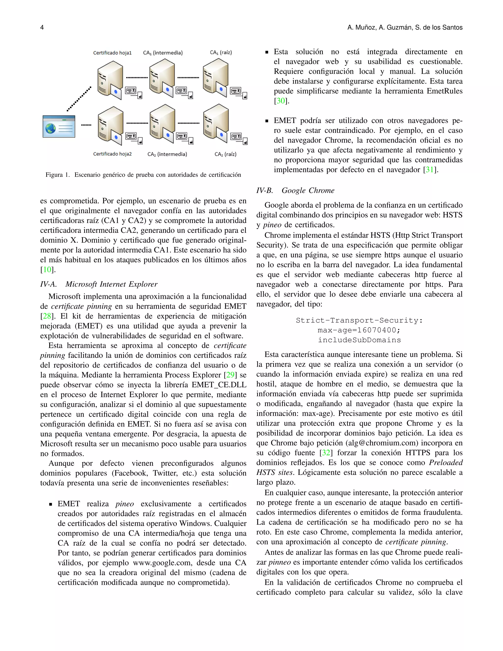 4 A. Mu˜noz, A. Guzm´an, S. de los Santos 
Figura 1. Escenario gen´erico de prueba con autoridades de certificaci´on 
es comprometida. Por ejemplo, un escenario de prueba es en 
el que originalmente el navegador conf´ıa en las autoridades 
certificadoras ra´ız (CA1 y CA2) y se compromete la autoridad 
certificadora intermedia CA2, generando un certificado para el 
dominio X. Dominio y certificado que fue generado original-mente 
por la autoridad intermedia CA1. Este escenario ha sido 
el m´as habitual en los ataques publicados en los ´ultimos a˜nos 
[10]. 
IV-A. Microsoft Internet Explorer 
Microsoft implementa una aproximaci´on a la funcionalidad 
de certificate pinning en su herramienta de seguridad EMET 
[28]. El kit de herramientas de experiencia de mitigaci´on 
mejorada (EMET) es una utilidad que ayuda a prevenir la 
explotaci´on de vulnerabilidades de seguridad en el software. 
Esta herramienta se aproxima al concepto de certificate 
pinning facilitando la uni´on de dominios con certificados ra´ız 
del repositorio de certificados de confianza del usuario o de 
la m´aquina. Mediante la herramienta Process Explorer [29] se 
puede observar c´omo se inyecta la librer´ıa EMET CE.DLL 
en el proceso de Internet Explorer lo que permite, mediante 
su configuraci´on, analizar si el dominio al que supuestamente 
pertenece un certificado digital coincide con una regla de 
configuraci´on definida en EMET. Si no fuera as´ı se avisa con 
una peque˜na ventana emergente. Por desgracia, la apuesta de 
Microsoft resulta ser un mecanismo poco usable para usuarios 
no formados. 
Aunque por defecto vienen preconfigurados algunos 
dominios populares (Facebook, Twitter, etc.) esta soluci´on 
todav´ıa presenta una serie de inconvenientes rese˜nables: 
EMET realiza pineo exclusivamente a certificados 
creados por autoridades ra´ız registradas en el almac´en 
de certificados del sistema operativo Windows. Cualquier 
compromiso de una CA intermedia/hoja que tenga una 
CA ra´ız de la cual se conf´ıa no podr´a ser detectado. 
Por tanto, se podr´ıan generar certificados para dominios 
v´alidos, por ejemplo www.google.com, desde una CA 
que no sea la creadora original del mismo (cadena de 
certificaci´on modificada aunque no comprometida). 
Esta soluci´on no est´a integrada directamente en 
el navegador web y su usabilidad es cuestionable. 
Requiere configuraci´on local y manual. La soluci´on 
debe instalarse y configurarse expl´ıcitamente. Esta tarea 
puede simplificarse mediante la herramienta EmetRules 
[30]. 
EMET podr´ıa ser utilizado con otros navegadores pe-ro 
suele estar contraindicado. Por ejemplo, en el caso 
del navegador Chrome, la recomendaci´on oficial es no 
utilizarlo ya que afecta negativamente al rendimiento y 
no proporciona mayor seguridad que las contramedidas 
implementadas por defecto en el navegador [31]. 
IV-B. Google Chrome 
Google aborda el problema de la confianza en un certificado 
digital combinando dos principios en su navegador web: HSTS 
y pineo de certificados. 
Chrome implementa el est´andar HSTS (Http Strict Transport 
Security). Se trata de una especificaci´on que permite obligar 
a que, en una p´agina, se use siempre https aunque el usuario 
no lo escriba en la barra del navegador. La idea fundamental 
es que el servidor web mediante cabeceras http fuerce al 
navegador web a conectarse directamente por https. Para 
ello, el servidor que lo desee debe enviarle una cabecera al 
navegador, del tipo: 
Strict-Transport-Security: 
max-age=16070400; 
includeSubDomains 
Esta caracter´ıstica aunque interesante tiene un problema. Si 
la primera vez que se realiza una conexi´on a un servidor (o 
cuando la informaci´on enviada expire) se realiza en una red 
hostil, ataque de hombre en el medio, se demuestra que la 
informaci´on enviada v´ıa cabeceras http puede ser suprimida 
o modificada, enga˜nando al navegador (hasta que expire la 
informaci´on: max-age). Precisamente por este motivo es ´util 
utilizar una protecci´on extra que propone Chrome y es la 
posibilidad de incorporar dominios bajo petici´on. La idea es 
que Chrome bajo petici´on (alg@chromium.com) incorpora en 
su c´odigo fuente [32] forzar la conexi´on HTTPS para los 
dominios reflejados. Es los que se conoce como Preloaded 
HSTS sites. L´ogicamente esta soluci´on no parece escalable a 
largo plazo. 
En cualquier caso, aunque interesante, la protecci´on anterior 
no protege frente a un escenario de ataque basado en certifi-cados 
intermedios diferentes o emitidos de forma fraudulenta. 
La cadena de certificaci´on se ha modificado pero no se ha 
roto. En este caso Chrome, complementa la medida anterior, 
con una aproximaci´on al concepto de certificate pinning. 
Antes de analizar las formas en las que Chrome puede reali-zar 
pinneo es importante entender c´omo valida los certificados 
digitales con los que opera. 
En la validaci´on de certificados Chrome no comprueba el 
certificado completo para calcular su validez, s´olo la clave 
 