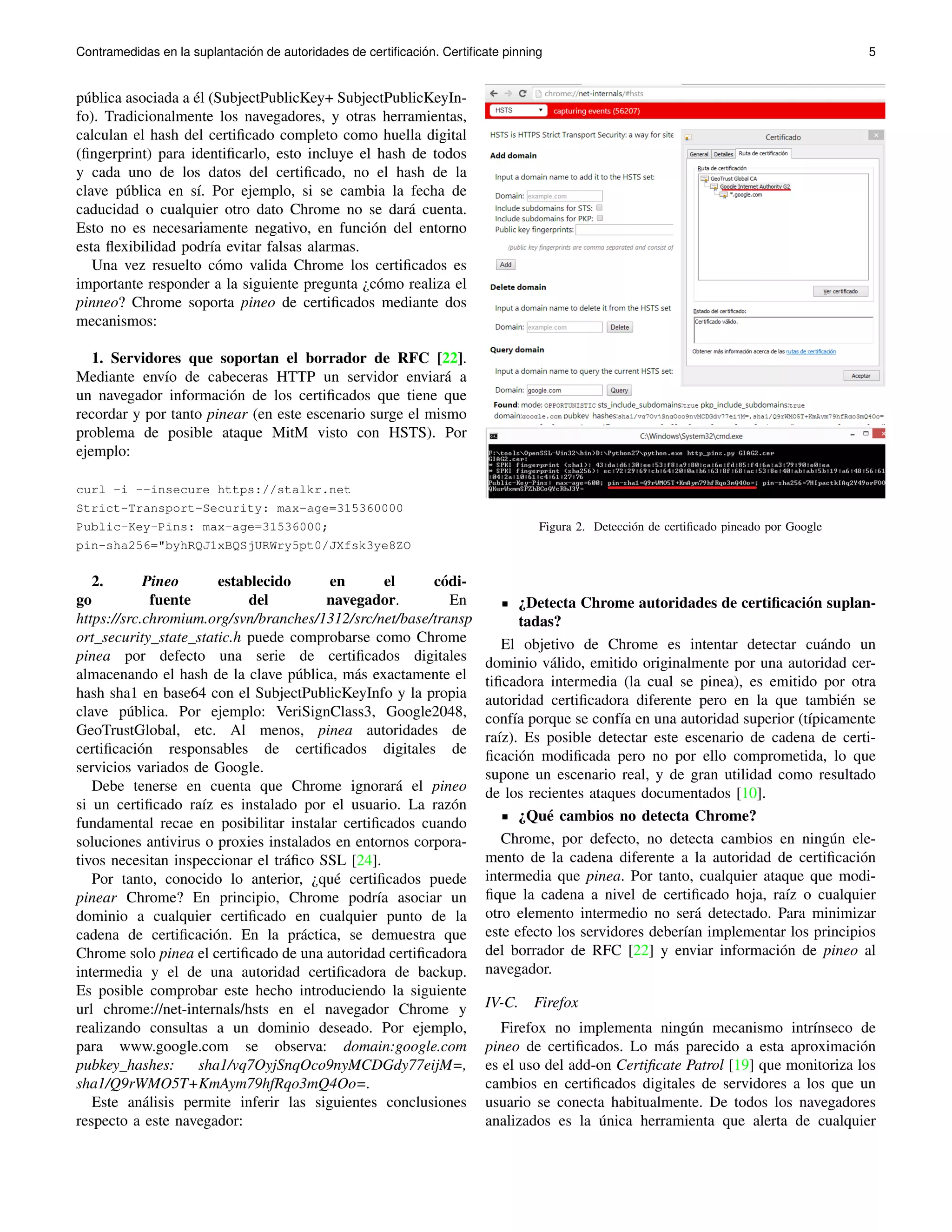 Contramedidas en la suplantaci´on de autoridades de certificaci ´on. Certificate pinning 5 
p´ublica asociada a ´el (SubjectPublicKey+ SubjectPublicKeyIn-fo). 
Tradicionalmente los navegadores, y otras herramientas, 
calculan el hash del certificado completo como huella digital 
(fingerprint) para identificarlo, esto incluye el hash de todos 
y cada uno de los datos del certificado, no el hash de la 
clave p´ublica en s´ı. Por ejemplo, si se cambia la fecha de 
caducidad o cualquier otro dato Chrome no se dar´a cuenta. 
Esto no es necesariamente negativo, en funci´on del entorno 
esta flexibilidad podr´ıa evitar falsas alarmas. 
Una vez resuelto c´omo valida Chrome los certificados es 
importante responder a la siguiente pregunta ¿c´omo realiza el 
pinneo? Chrome soporta pineo de certificados mediante dos 
mecanismos: 
1. Servidores que soportan el borrador de RFC [22]. 
Mediante env´ıo de cabeceras HTTP un servidor enviar´a a 
un navegador informaci´on de los certificados que tiene que 
recordar y por tanto pinear (en este escenario surge el mismo 
problema de posible ataque MitM visto con HSTS). Por 
ejemplo: 
curl -i --insecure https://stalkr.net 
Strict-Transport-Security: max-age=315360000 
Public-Key-Pins: max-age=31536000; 
pin-sha256="byhRQJ1xBQSjURWry5pt0/JXfsk3ye8ZO 
2. Pineo establecido en el c´odi-go 
fuente del navegador. En 
https://src.chromium.org/svn/branches/1312/src/net/base/transp 
ort security state static.h puede comprobarse como Chrome 
pinea por defecto una serie de certificados digitales 
almacenando el hash de la clave p´ublica, m´as exactamente el 
hash sha1 en base64 con el SubjectPublicKeyInfo y la propia 
clave p´ublica. Por ejemplo: VeriSignClass3, Google2048, 
GeoTrustGlobal, etc. Al menos, pinea autoridades de 
certificaci´on responsables de certificados digitales de 
servicios variados de Google. 
Debe tenerse en cuenta que Chrome ignorar´a el pineo 
si un certificado ra´ız es instalado por el usuario. La raz´on 
fundamental recae en posibilitar instalar certificados cuando 
soluciones antivirus o proxies instalados en entornos corpora-tivos 
necesitan inspeccionar el tr´afico SSL [24]. 
Por tanto, conocido lo anterior, ¿qu´e certificados puede 
pinear Chrome? En principio, Chrome podr´ıa asociar un 
dominio a cualquier certificado en cualquier punto de la 
cadena de certificaci´on. En la pr´actica, se demuestra que 
Chrome solo pinea el certificado de una autoridad certificadora 
intermedia y el de una autoridad certificadora de backup. 
Es posible comprobar este hecho introduciendo la siguiente 
url chrome://net-internals/hsts en el navegador Chrome y 
realizando consultas a un dominio deseado. Por ejemplo, 
para www.google.com se observa: domain:google.com 
pubkey hashes: sha1/vq7OyjSnqOco9nyMCDGdy77eijM=, 
sha1/Q9rWMO5T+KmAym79hfRqo3mQ4Oo=. 
Este an´alisis permite inferir las siguientes conclusiones 
respecto a este navegador: 
Figura 2. Detecci´on de certificado pineado por Google 
¿Detecta Chrome autoridades de certificaci´on suplan-tadas? 
El objetivo de Chrome es intentar detectar cu´ando un 
dominio v´alido, emitido originalmente por una autoridad cer-tificadora 
intermedia (la cual se pinea), es emitido por otra 
autoridad certificadora diferente pero en la que tambi´en se 
conf´ıa porque se conf´ıa en una autoridad superior (t´ıpicamente 
ra´ız). Es posible detectar este escenario de cadena de certi-ficaci 
´on modificada pero no por ello comprometida, lo que 
supone un escenario real, y de gran utilidad como resultado 
de los recientes ataques documentados [10]. 
¿Qu´e cambios no detecta Chrome? 
Chrome, por defecto, no detecta cambios en ning´un ele-mento 
de la cadena diferente a la autoridad de certificaci´on 
intermedia que pinea. Por tanto, cualquier ataque que modi-fique 
la cadena a nivel de certificado hoja, ra´ız o cualquier 
otro elemento intermedio no ser´a detectado. Para minimizar 
este efecto los servidores deber´ıan implementar los principios 
del borrador de RFC [22] y enviar informaci´on de pineo al 
navegador. 
IV-C. Firefox 
Firefox no implementa ning´un mecanismo intr´ınseco de 
pineo de certificados. Lo m´as parecido a esta aproximaci´on 
es el uso del add-on Certificate Patrol [19] que monitoriza los 
cambios en certificados digitales de servidores a los que un 
usuario se conecta habitualmente. De todos los navegadores 
analizados es la ´unica herramienta que alerta de cualquier 
 